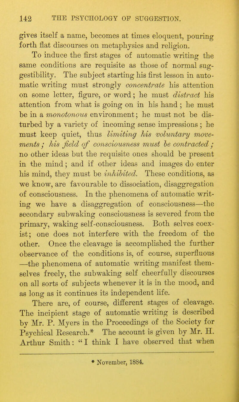 gives itself a name, becomes at times eloquent, pouring forth flat discourses on metaphysics and religion. To induce the first stages of automatic writing the same conditions are requisite as those of normal sug- gestibility. The subject starting his first lesson in auto- matic writing must strongly concent/rate his attention on some letter, figure, or word; he must distract his attention from what is going on in his hand ; he must be in a monotonous environment; he must not be dis- turbed by a variety of incoming sense impressions ; he must keep quiet, thus limiting his volrmtary mx)ve- ments / his field of consciousness must be contracted ; no other ideas but the requisite ones shoald be present in the mind; and if other ideas and images do enter his mind, they must be inhibited. These conditions, as we know, are favourable to dissociation, disaggregation of consciousness. In the phenomena of automatic writ- ing we have a disaggregation of consciousness—the secondary subwaking consciousness is severed from the primary, waking self-consciousness. Both selves coex- ist; one does not interfere with the freedom of the other. Once the cleavage is accomplished the further observance of the conditions is, of course, superfluous —the phenomena of automatic writing manifest them- selves freely, the subwaking self cheerfully discourses on all sorts of subjects whenever it is in the mood, and as long as it continues its independent life. There are, of course, different stages of cleavage. The incipient stage of automatic writing is described by Mr. P. Myers in the Proceedings of the Society for Psychical Kesearch.* The account is given by Mr. H. Arthur Smith: I think I have observed that when * November, 1884.