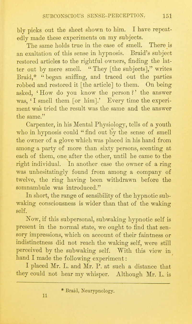 bly picks out the sheet shown to him. I have repeat- edly made these experiments on my subjects. The same holds true in the case of smell. There is an exaltation of this sense in hypnosis. Braid's subject restored articles to the rightful owners, finding the lat- ter out by mere smell.  They [the subjects], writes Braid,* began sniffing, and traced out the parties robbed and restored it [the article] to them. On being asked, ' How do you know the person ?' the answer was, 'I smell them [or him].' Every time the experi- ment was tried the result was the same and the answer the same. Carpenter, in his Mental Physiology, tells of a youth who in hypnosis could  find out by the sense of smell the owner of a glove which was placed in his hand from among a party of more than sixty persons, scenting at each of them, one after the other, until he came to the right individual. In another case the owner of a ring was unhesitatingly found from among a company of twelve, the ring having been withdrawn before the somnambule was introduced. In short, the range of sensibility of the hypnotic sub- waking consciousness is wider than that of the waking seM. Now, if this subpersonal, subwaking hypnotic seK is present in the normal state, we ought to find that sen- sory impressions, which on account of their faintness or indistinctness did not reach the waking self, were still perceived by the subwaking self. With this view in hand I made the following experiment: I placed Mr. L, and Mr. P. at such a distance that they could not hear my whisper. Although Mr. L. is