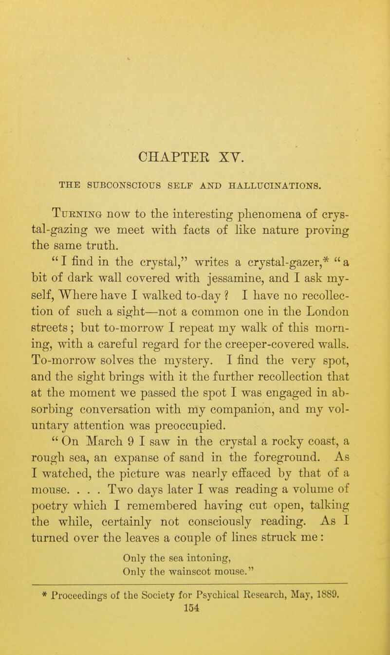 THE SUBCONSCIOUS SELF AND HALLUCINATIONS. Turning now to the interesting phenomena of crys- tal-gazing we meet with facts of like nature proving the same truth.  I find in the crystal, writes a crystal-gazer,*  a bit of dark wall covered with jessamine, and I ask my- self, Where have I walked to-day ? I have no recollec- tion of such a sight—not a common one in the London streets; but to-morrow I repeat my walk of this morn- ing, with a careful regard for the creeper-covered walls. To-morrow solves the mystery. I find the very spot, and the sight brings with it the further recollection that at the moment we passed the spot I was engaged in ab- sorbing conversation with my companion, and my vol- untary attention was preoccupied.  On March 9 I saw in the crystal a rocky coast, a rough sea, an expanse of sand in the foreground. As I watched, the picture was nearly effaced by that of a mouse. . . . Two days later I was reading a volume of poetry which I remembered having cut open, talking the while, certainly not consciously reading. As I turned over the leaves a couple of lines struck me: Only the sea intoning, Only the wainscot mouse. * Proceedings of the Society for Psychical Research, May, 1889.