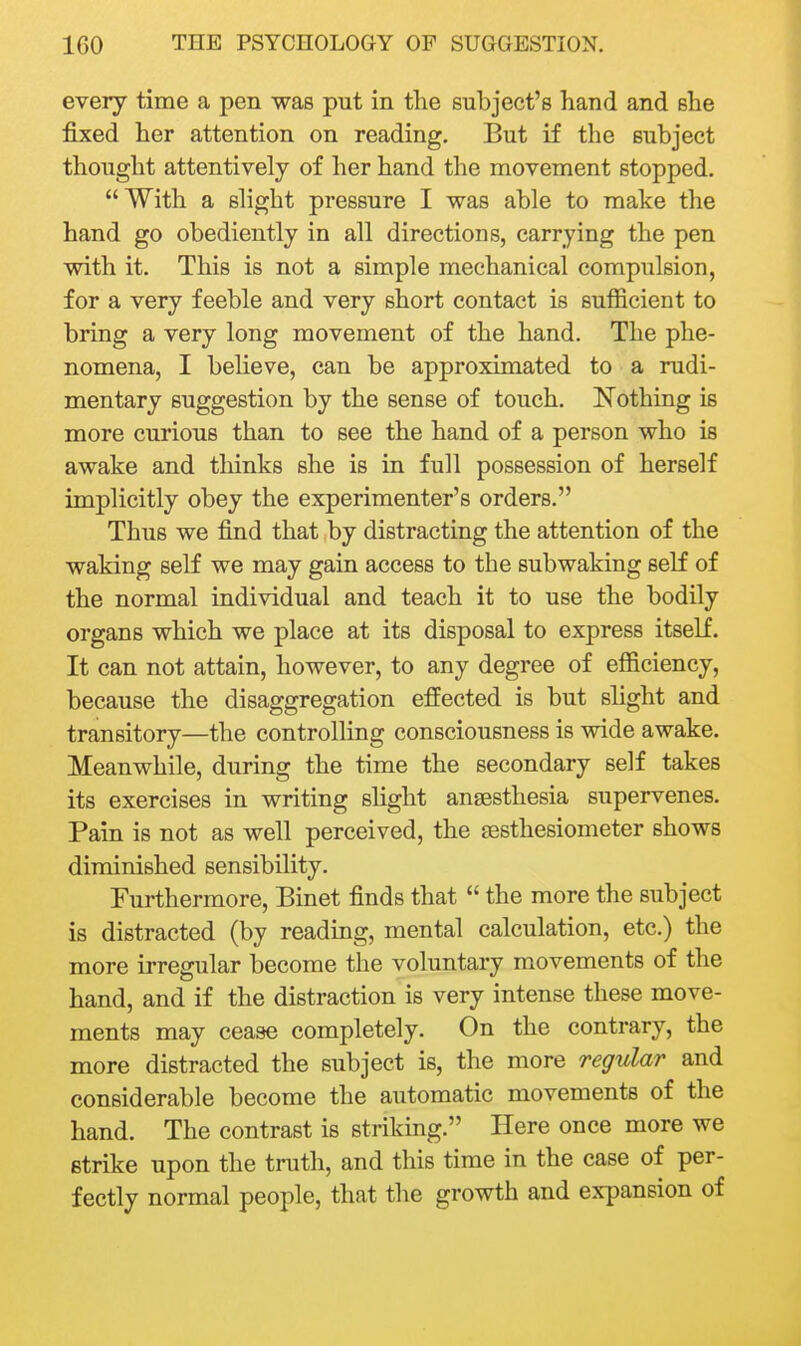 every time a pen was put in the subject's hand and she fixed her attention on reading. But if the subject thought attentively of her hand the movement stopped. With a shght pressure I was able to make the hand go obediently in all directions, carrying the pen with it. This is not a simple mechanical compulsion, for a very feeble and very short contact is sufficient to bring a very long movement of the hand. The phe- nomena, I believe, can be approximated to a rudi- mentary suggestion by the sense of touch. Nothing is more curious than to see the hand of a person who is awake and thinks she is in full possession of herself implicitly obey the experimenter's orders. Thus we find that by distracting the attention of the waking self we may gain access to the subwaking self of the normal individual and teach it to use the bodily organs which we place at its disposal to express itself. It can not attain, however, to any degree of efficiency, because the disaggregation effected is but slight and transitory—the controlling consciousness is wide awake. Meanwhile, during the time the secondary self takes its exercises in writing slight angesthesia supervenes. Pain is not as well perceived, the £esthesiometer shows diminished sensibility. Furthermore, Binet finds that  the more the subject is distracted (by reading, mental calculation, etc.) the more irregular become the voluntary movements of the hand, and if the distraction is very intense these move- ments may cease completely. On the contrary, the more distracted the subject is, the more regular and considerable become the automatic movements of the hand. The contrast is striking. Here once more we strike upon the truth, and this time in the case of per- fectly normal people, that the growth and expansion of