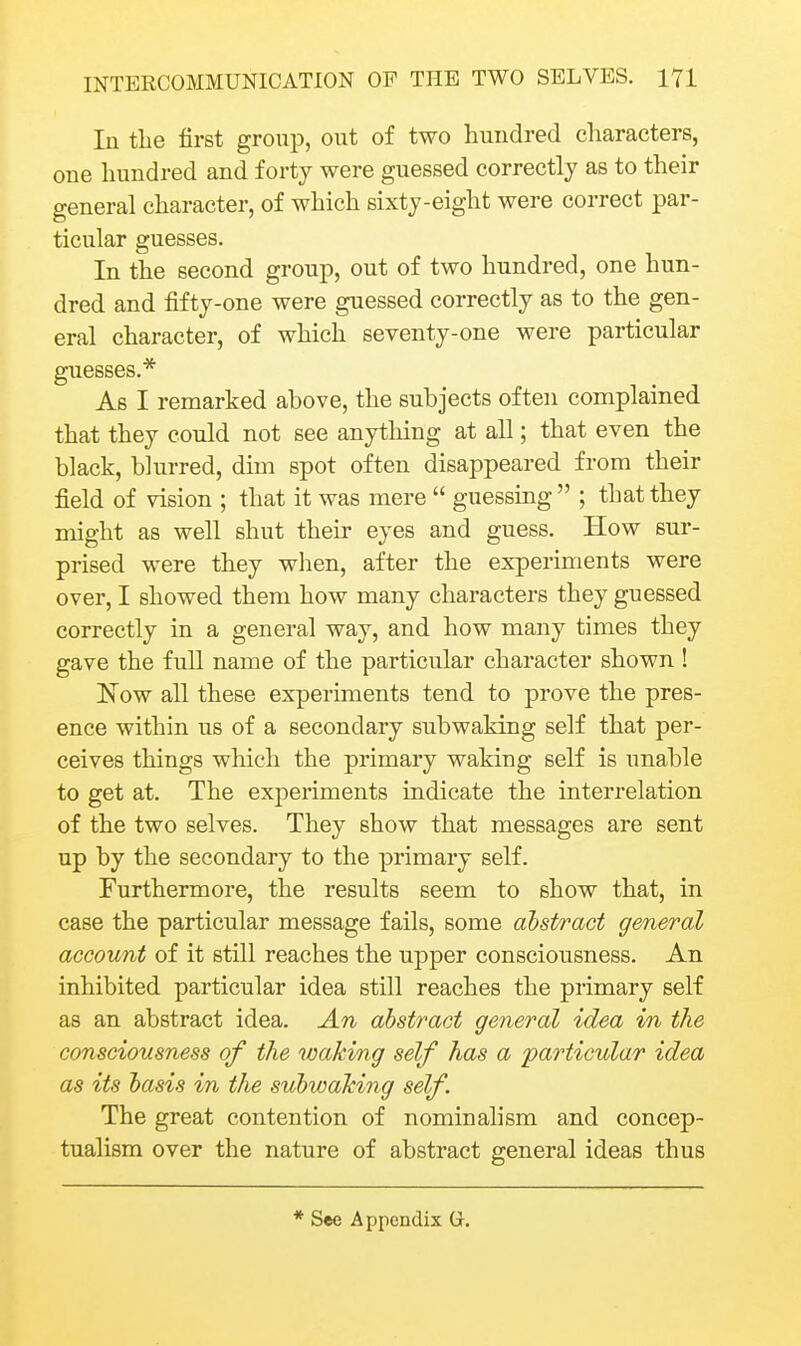 In tLe first group, out of two hundred characters, one hundred and forty were guessed correctly as to their general character, of which sixty-eight were correct par- ticular guesses. In the second group, out of two hundred, one hun- dred and fifty-one were guessed correctly as to the gen- eral character, of which seventy-one were particular guesses.* As I remarked above, the subjects often complained that they could not see anything at all; that even the black, blurred, dim spot often disappeared from their field of vision ; that it was mere  guessing  ; that they might as well shut their eyes and guess. How sur- prised were they wlien, after the experiments were over, I showed them how many characters they guessed correctly in a general way, and how many times they gave the full name of the particular character shown ! Now all these experiments tend to prove the pres- ence within us of a secondary subwaking self that per- ceives things which the primary waking self is unable to get at. The experiments indicate the interrelation of the two selves. They show that messages are sent up by the secondary to the primary self. Furthermore, the results seem to show that, in case the particular message fails, some abstract general account of it still reaches the upper consciousness. An inhibited particular idea still reaches the primary self as an abstract idea. An abstract general idea in the consciousness of the waking self has a 'particular idea as its basis in the subwaking self The great contention of nominalism and concep- tualism over the nature of abstract general ideas thus