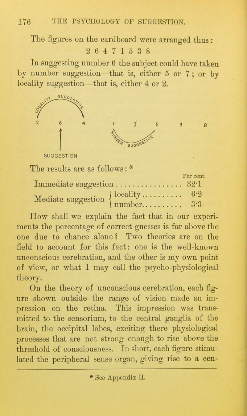 The figures on the cardboard were arranged thus: 26471538 In suggesting number 6 the subject could have taken by number suggestion—that is, either 5 or 7; or by locality suggestion—that is, either 4 or 2. SUGGESTION The results are as follows: * Per cent. Immediate suggestion 32*1 Mediate suggestion j locality 6*2 1 number 33 How shall we explain the fact that in our experi- ments the percentage of correct guesses is far above the one due to chance alone ? Two theories are on the field to account for this fact: one is the well-known unconscious cerebration, and the other is my own point of view, or what I may call the psycho-physiological theory. On the theory of unconscious cerebration, each fig- ure shown outside the range of vision made an im- pression on the retina. This impression was trans- mitted to the sensorium, to the central gangha of the brain, the occipital lobes, exciting there physiological processes that are not strong enough to rise above the threshold of consciousness. In short, each figure stimu- lated the peripheral sense organ, giving rise to a cen-
