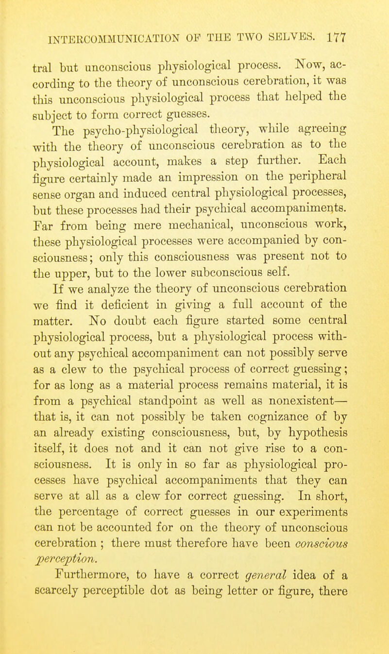 tral but unconscious physiological process. Now, ac- cording to the theory of unconscious cerebration, it was this unconscious physiological process that helped the subject to form correct guesses. The psycho-physiological theory, while agreeing with the theory of unconscious cerebration as to the physiological account, makes a step further. Each figure certainly made an impression on the peripheral sense organ and induced central physiological processes, but these processes had their psychical accompaniments. Far from being mere mechanical, unconscious work, these physiological processes were accompanied by con- sciousness ; only this consciousness was present not to the upper, but to the lower subconscious self. If we analyze the theory of unconscious cerebration we find it deficient in giving a full account of the matter. No doubt each figure started some central physiological process, but a physiological process with- out any psychical accompaniment can not possibly serve as a clew to the psychical process of correct guessing; for as long as a material process remains material, it is from a psychical standpoint as well as nonexistent— that is, it can not possibly be taken cognizance of by an already existing consciousness, but, by hypothesis itself, it does not and it can not give rise to a con- sciousness. It is only in so far as physiological pro- cesses have psychical accompaniments that they can serve at all as a clew for correct guessing. In short, the percentage of correct guesses in our experiments can not be accounted for on the theory of unconscious cerebration ; there must therefore have been conscious jperception. Furthermore, to have a correct general idea of a scarcely perceptible dot as being letter or figure, there