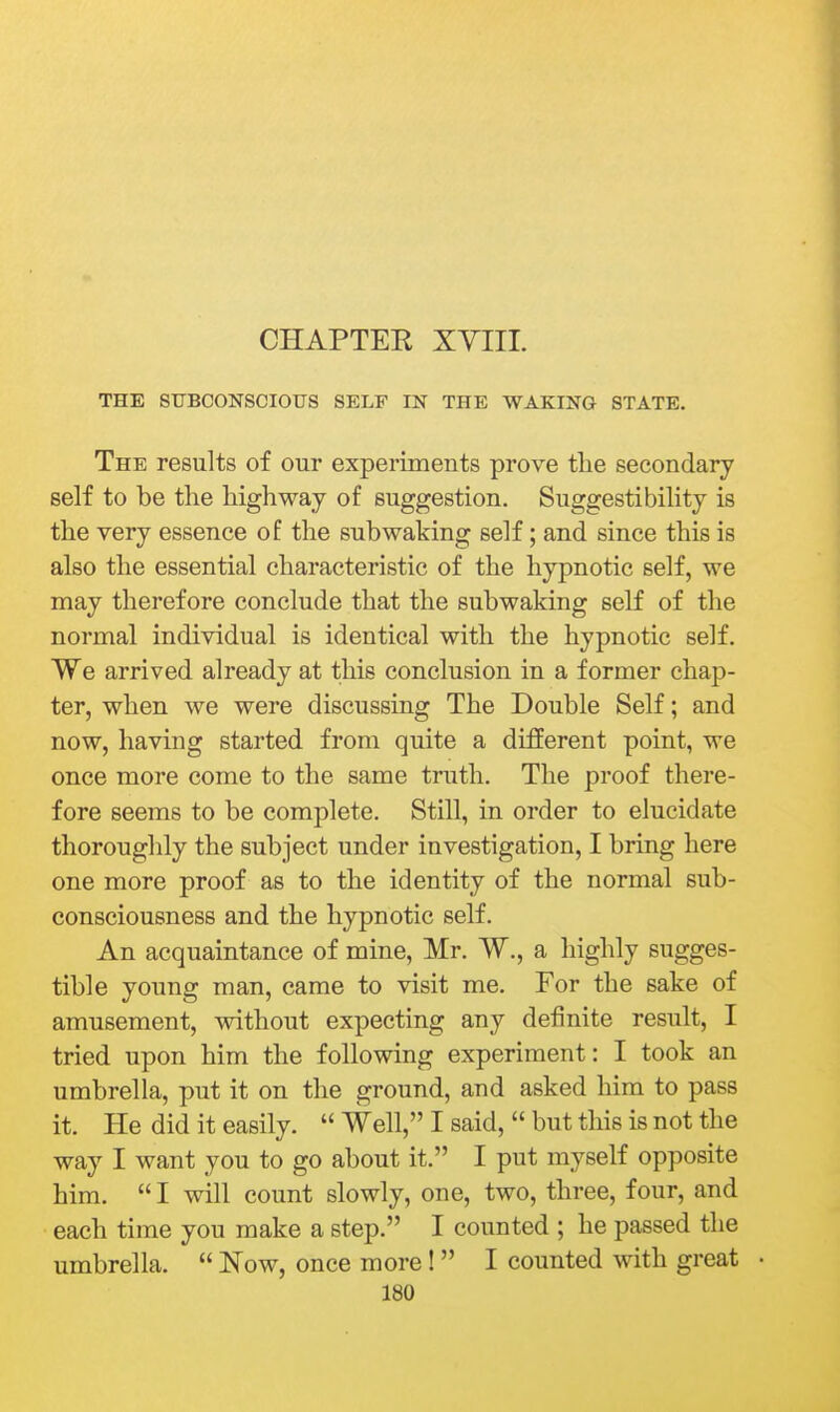 CHAPTER XYIII. THE SUBCONSCIOUS SELF IN THE WAKING STATE. The results of our experiments prove tlie secondary self to be the highway of suggestion. Suggestibility is the very essence of the subwaking self; and since this is also the essential characteristic of the hypnotic self, we may therefore conclude that the subwaking self of the normal individual is identical with the hypnotic self. We arrived already at this conclusion in a former chap- ter, when we were discussing The Double Self; and now, having started from quite a different point, we once more come to the same truth. The proof there- fore seems to be complete. Still, in order to elucidate thoroughly the subject under investigation, I bring here one more proof as to the identity of the normal sub- consciousness and the hypnotic self. An acquaintance of mine, Mr. W., a highly sugges- tible young man, came to visit me. For the sake of amusement, without expecting any definite result, I tried upon him the following experiment: I took an umbrella, put it on the ground, and asked him to pass it. He did it easily.  Well, I said,  but this is not the way I want you to go about it. I put myself opposite him.  I will count slowly, one, two, three, four, and each time you make a step. I counted ; he passed the umbrella.  Now, once more!  I counted with great