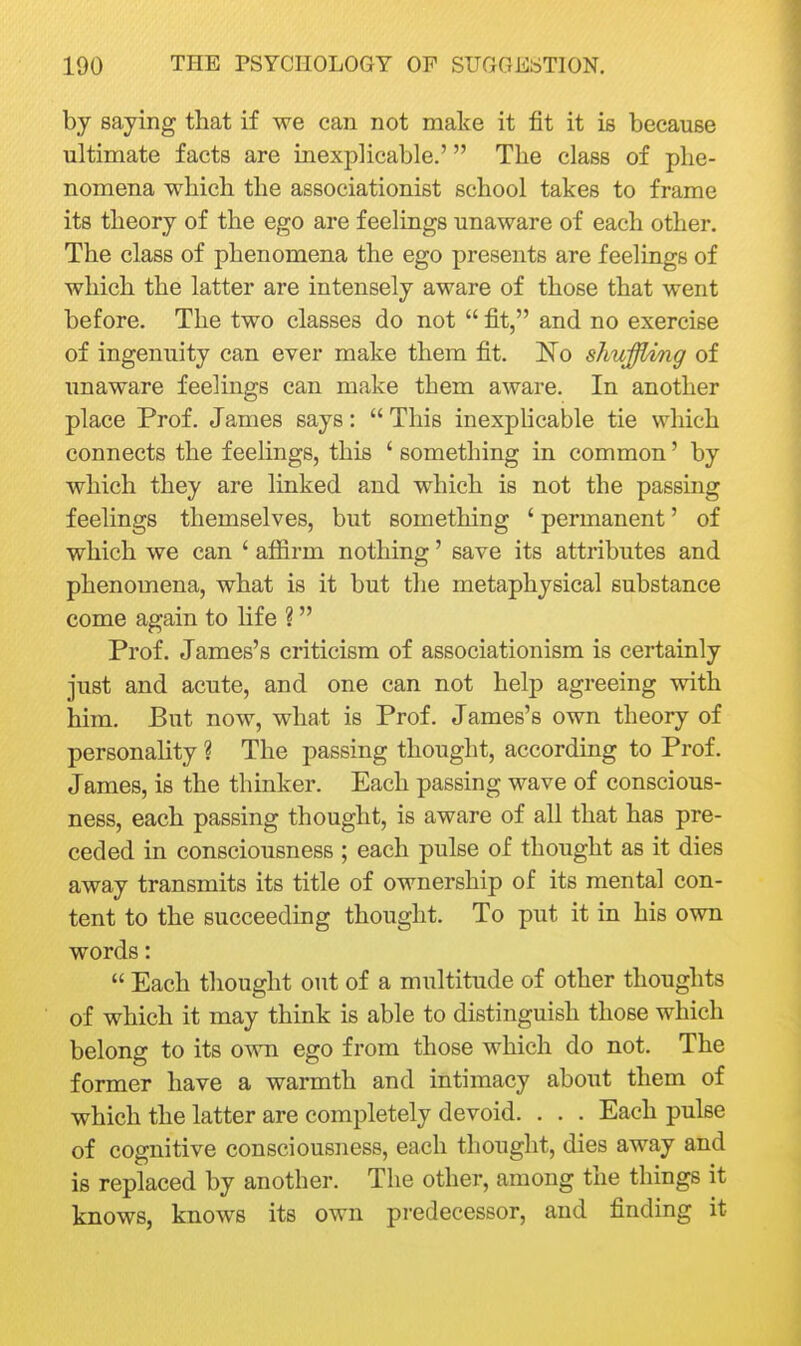 by saying that if we can not make it fit it is because ultimate facts are inexplicable.' The class of phe- nomena which the associationist school takes to frame its theory of the ego are feelings unaware of each other. The class of phenomena the ego presents are feelings of which the latter are intensely aware of those that went before. The two classes do not  fit, and no exercise of ingenuity can ever make them fit. No shuffling of unaware feelings can make them aware. In another place Prof. James says:  This inexphcable tie which connects the feelings, this ' something in common' by which they are linked and which is not the passing feelings themselves, but something ' permanent' of which we can ' affirm nothing' save its attributes and phenomena, what is it but the metaphysical substance come again to hfe ? Prof. James's criticism of associationism is certainly just and acute, and one can not help agreeing with him. But now, what is Prof. James's own theory of personality ? The passing thought, according to Prof. James, is the thinker. Each passing wave of conscious- ness, each passing thought, is aware of all that has pre- ceded in consciousness ; each pulse of thought as it dies away transmits its title of ownership of its mental con- tent to the succeeding thought. To put it in his own words:  Each thought out of a multitude of other thoughts of which it may think is able to distinguish those which belong to its own ego from those which do not. The former have a warmth and intimacy about them of which the latter are completely devoid. . . . Each pulse of cognitive consciousness, each thought, dies away and is replaced by another. The other, among the things it knows, knows its own predecessor, and finding it