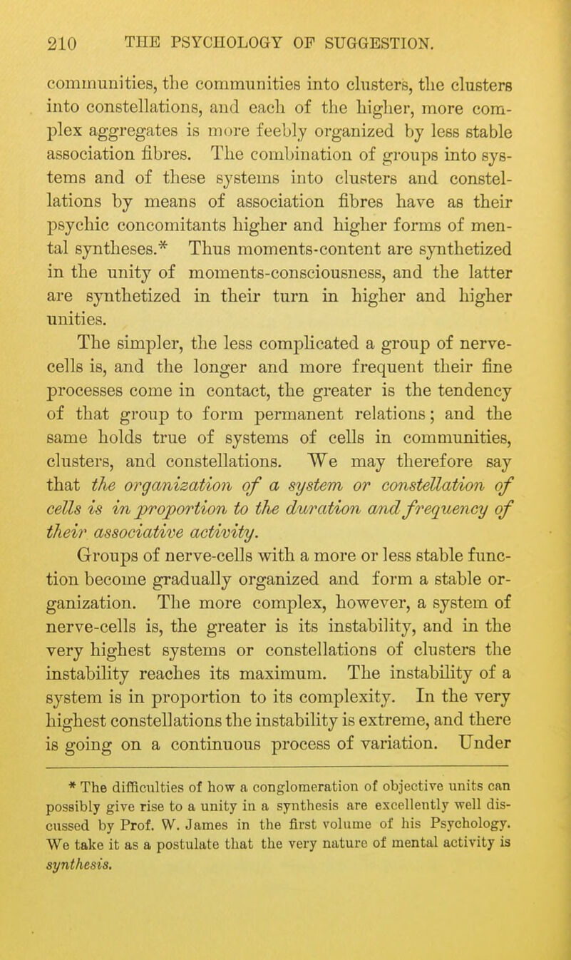 communities, the communities into clusters, tlie clusters into constellations, and each of the higher, more com- plex aggregates is more feebly organized by less stable association fibres. The combination of groups into sys- tems and of these systems into clusters and constel- lations by means of association fibres have as their psychic concomitants higher and higher forms of men- tal syntheses.* Thus moments-content are synthetized in the unity of moments-consciousness, and the latter are synthetized in their turn in higher and higher unities. The simpler, the less comphcated a group of nerve- cells is, and the longer and more frequent their fine processes come in contact, the greater is the tendency of that group to form permanent relations; and the same holds true of systems of cells in communities, clusters, and constellations. We may therefore say that the organization of a system or constellation of cells is in proportion to the duration a/nd frequency of their associative activity. Groups of nerve-cells with a more or less stable func- tion become gradually organized and form a stable or- ganization. The more complex, however, a system of nerve-cells is, the greater is its instability, and in the very highest systems or constellations of clusters the instability reaches its maximum. The instability of a system is in proportion to its complexity. In the very highest constellations the instability is extreme, and there is going on a continuous process of variation. Under * The difficulties of how a conglomeration of objective units can possibly give rise to a unity in a synthesis are excellently well dis- cussed by Prof. W. James in the first volume of his Psychology. We take it as a postulate that the very nature of mental activity is synthesis.