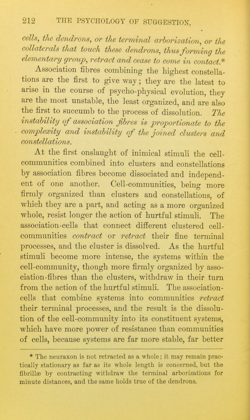 cells, tJie dendrons, or the terminal arborization, or the collaterals that touch these dendrons, thus forming the elementary group, retract and cease to come in contact* Association fibres combining the highest constella- tions are the first to give way; they are the latest to arise in the course of psycho-jDhysical evolution, they are the most unstable, the least organized, and are also the first to succumb to the process of dissolution. The instability of association fibres is proportionaU to the complexity and instability of the joined clusters and constellations. At the first onslaught of inimical stimuli the cell- communities combined into clusters and constellations by association fibres become dissociated and independ- ent of one another. Cell-communities, being more firmly organized than clusters and constellations, of which they are a part, and acting as a more organized whole, resist longer the action of hurtful stimuli. The association-cells that connect different clustered cell- communities contract or retract their fine terminal processes, and the cluster is dissolved. As the hurtful stimuli become more intense, the systems within the cell-community, though more firmly organized by asso- ciation-fibres than the clusters, withdraw in their turn from the action of the hurtful stimuH. The association- cells that combine systems into communities retn^act their terminal processes, and the result is the dissolu- tion of the cell-community into its constituent systems, which have more power of resistance than communities of cells, because systems are far more stable, far better * The neuraxon is not retracted as a whole; it may remain prac- tically stationary as far as its whole length is concerned, but the fibrillae by contracting withdraw the terminal arborizations for minute distances, and the same holds true of the dendrons.