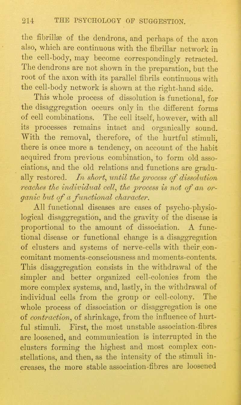 the fibrillae of the dend rons, and perhaps of the axon also, which are continuous with the fibrillar network in the cell-body, may become correspondingly retracted. The dendrons are not shown in the preparation, but the root of the axon with its parallel fibrils continuous with the cell-body network is shown at the right-hand side. This whole process of dissolution is functional, for the disaggregation occurs only in the different forms of cell combinations. The cell itself, however, with all its processes remains intact and organically sound. With the removal, therefore, of the hurtful stimuli, there is once more a tendency, on account of the habit acquired from previous combination, to form old asso- ciations, and the old relations and functions are gradu- ally restored. In short, until tJiejyrocess of dissolution reaches the individual cell, the process is not of an or- ganic l)ut of a functional character. All functional diseases are cases of psycho-physio- logical disaggregation, and the gravity of the disease is proportional to the amount of dissociation. A func- tional disease or functional change is a disaggregation of clusters and systems of nerve-cells with their con- comitant moments-consciousness and moments-contents. This disaggregation consists in the withdrawal of the simpler and better organized cell-colonies from the more complex systems, and, lastly, in the withdrawal of individual cells from the group or cell-colony. The whole process of dissociation or disaggregation is one of contraction, of shrinkage, from the influence of hurt- ful stimuh. First, the most unstable association-fibres are loosened, and communication is interrupted in the clusters forming the highest and most complex con- stellations, and then, as the intensity of the stimuli in- creases, the more stable association-fibres are loosened