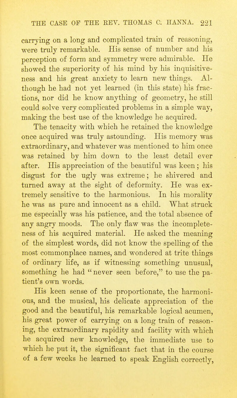 carrying on a long and complicated train of reasoning, were truly remarkable. His sense of number and his perception of form and symmetry were admirable. He showed the superiority of his mind by his inquisitive- ness and his great anxiety to learn new things. Al- though he had not yet learned (in this state) his frac- tions, nor did he know anything of geometry, he still could solve very complicated problems in a simple way, making the best use of the knowledge he acquired. The tenacity with which he retained the knowledge once acquired was truly astounding. His memory was extraordinary, and whatever was mentioned to him once was retained by him down to the least detail ever after. His appreciation of the beautiful was keen ; his disgust for the ugly was extreme; he shivered and turned away at the sight of deformity. He was ex- tremely sensitive to the harmonious. In his morality he was as pure and innocent as a child. What struck me especially was his patience, and the total absence of any angry moods. The only flaw was the incomplete- ness of his acquired material. He asked the meaning of the simplest words, did not know the spelling of the most commonplace names, and wondered at trite things of ordinary life, as if witnessing something unusual, something he had  never seen before, to use the pa- tient's own words. His keen sense of the proportionate, the harmoni- ous, and the musical, his delicate appreciation of the good and the beautiful, his remarkable logical acumen, his great power of carrying on a long train of reason- ing, the extraordinary rapidity and facility with which he acquired new knowledge, the immediate use to which he put it, the significant fact that in the course of a few weeks he learned to speak English correctly,