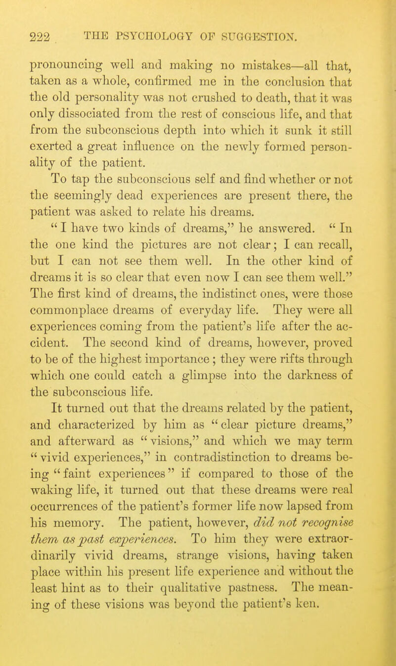 pronouncing well and making no mistakes—all that, taken as a whole, confirmed me in the conclusion that the old personality was not crushed to death, that it was only dissociated from the rest of conscious life, and that from the subconscious depth into which it sunk it still exerted a great influence on the newly formed person- ahty of the patient. To tap the subconscious self and find whether or not the seemingly dead experiences are present there, the patient was asked to relate his dreams.  I have two kinds of dreams, he answered.  In the one kind the pictures are not clear; I can recall, but I can not see them well. In the other kind of dreams it is so clear that even now I can see them well. The first kind of dreams, the indistinct ones, were those commonplace dreams of everyday life. They were aU experiences coming from the patient's life after the ac- cident. The second kind of dreams, however, proved to be of the highest importance; they were rifts through which one could catch a glimpse into the darkness of the subconscious life. It turned out that the dreams related by the patient, and characterized by him as  clear picture dreams, and afterward as  visions, and which we may term  vivid experiences, in contradistinction to dreams be- ing  faint experiences if compared to those of the waking life, it turned out that these dreams were real occurrences of the patient's former life now lapsed from his memory. The patient, however, did not recognise them as past experiences. To him they were extraor- dinarily vivid dreams, strange visions, having taken place within his present life experience and without the least hint as to their qualitative pastness. The mean- ing of these visions was beyond the patient's ken.