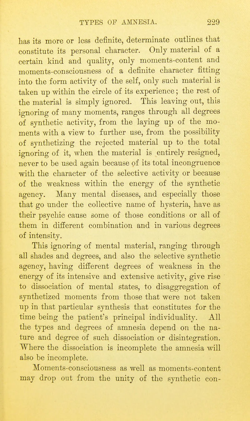 has its more or less definite, determinate outlines that constitute its personal character. Only material of a certain kind and quality, only moments-content and moments-consciousness of a definite character fitting into the form activity of the seK, only such material is taken up within the circle of its experience; the rest of the material is simply ignored. This leaving out, this ignoring of many moments, ranges through all degrees of synthetic activity, from the laying up of the mo- ments with a view to further use, from the possibility of synthetizing the rejected material up to the total ignoring of it, when the material is entirely resigned, never to be used again because of its total incongruence with the character of the selective activity or because of the weakness within the energy of the synthetic agency. Many mental diseases, and especially those that go under the collective name of hysteria, have as their psychic cause some of those conditions or all of them in different combination and in various degrees of intensity. This ignoring of mental material, ranging through all shades and degrees, and also the selective synthetic agency, having different degrees of weakness in the energy of its intensive and extensive activity, give rise to dissociation of mental states, to disaggregation of synthetized moments from those that were not taken up in that particular synthesis that constitutes for the time being the patient's principal individuality. All the types and degrees of amnesia depend on the na- ture and degree of such dissociation or disintegration. Where the dissociation is incomplete the amnesia will also be incomplete. Moments-consciousness as well as moments-content may drop out from the unity of the synthetic con-