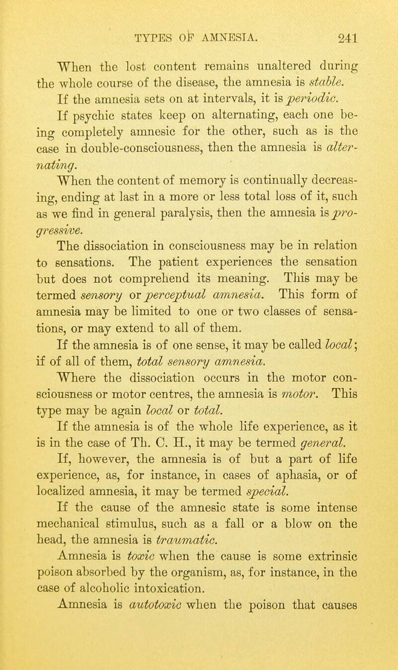 When the lost content remains unaltered during the Avhole course of the disease, the amnesia is stable. If the amnesia sets on at intervals, it is periodic. If psychic states keep on alternating, each one be- ing completely amnesic for the other, such as is the case in double-consciousness, then the amnesia is alter- nating. When the content of memory is continually decreas- ing, ending at last in a more or less total loss of it, such as we find in general paralysis, then the amnesia \spro- g?'essi/ve. The dissociation in consciousness may be in relation to sensations. The patient experiences the sensation but does not comprehend its meaning. This may be termed sensory perceptual a/mnesia. This form of amnesia may be limited to one or two classes of sensa- tions, or may extend to all of them. If the amnesia is of one sense, it may be called local; if of all of them, total sensory amnesia. Where the dissociation occurs in the motor con- sciousness or motor centres, the amnesia is motor. This type may be again local or total. If the amnesia is of the whole life experience, as it is in the case of Th. C. H., it may be termed general. If, however, the amnesia is of but a part of life experience, as, for instance, in cases of aphasia, or of localized amnesia, it may be termed special. If the cause of the amnesic state is some intense mechanical stimulus, such as a fall or a blow on the head, the amnesia is t/raumatic. Amnesia is toxic when the cause is some extrinsic poison absorbed by the organism, as, for instance, in the case of alcoholic intoxication. Amnesia is autotoxic when the poison that causes