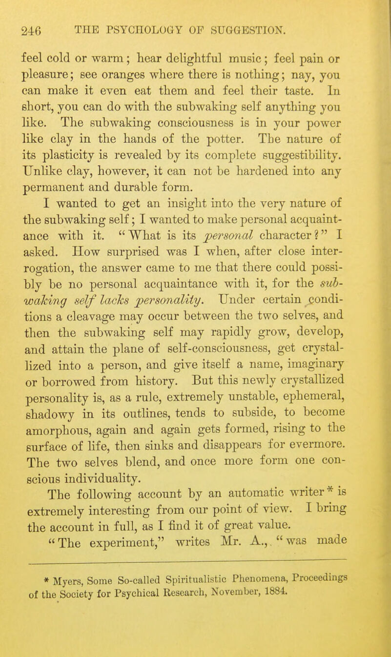 feel cold or warm; hear delightful music; feel pain or pleasure; see oranges where there is nothing; nay, you can make it even eat them and feel their taste. In short, you can do with the subwaking seK anything you like. The subwaking consciousness is in your power like clay in the hands of the potter. The nature of its plasticity is revealed by its complete suggestibility. Unlike clay, however, it can not be hardened into any permanent and durable form. I wanted to get an insight into the very nature of the subwaking self; I wanted to make personal acquaint- ance with it. What is its personal character? I asked. How surprised was I when, after close inter- rogation, the answer came to me that there could possi- bly be no personal acquaintance with it, for the sub- waking self lacks personality. Under certain condi- tions a cleavage may occur between the two selves, and then the subwaking self may rapidly grow, develop, and attain the plane of self-consciousness, get crystal- lized into a person, and give itself a name, imaginary or borrowed from history. But this newly crystaUized personality is, as a rule, extremely unstable, ephemeral, shadowy in its outhnes, tends to subside, to become amorphous, again and again gets formed, rising to the surface of life, then sinks and disappears for evermore. The two selves blend, and once more form one con- scious individuality. The following account by an automatic writer * is extremely interesting from our point of view. I bring the account in full, as I find it of great value.  The experiment, writes Mr. A,,,  was made * Myers, Some So-called Spiritualistic Phenomena, Proceedings of the Society for Psychical Research, November, 1884.