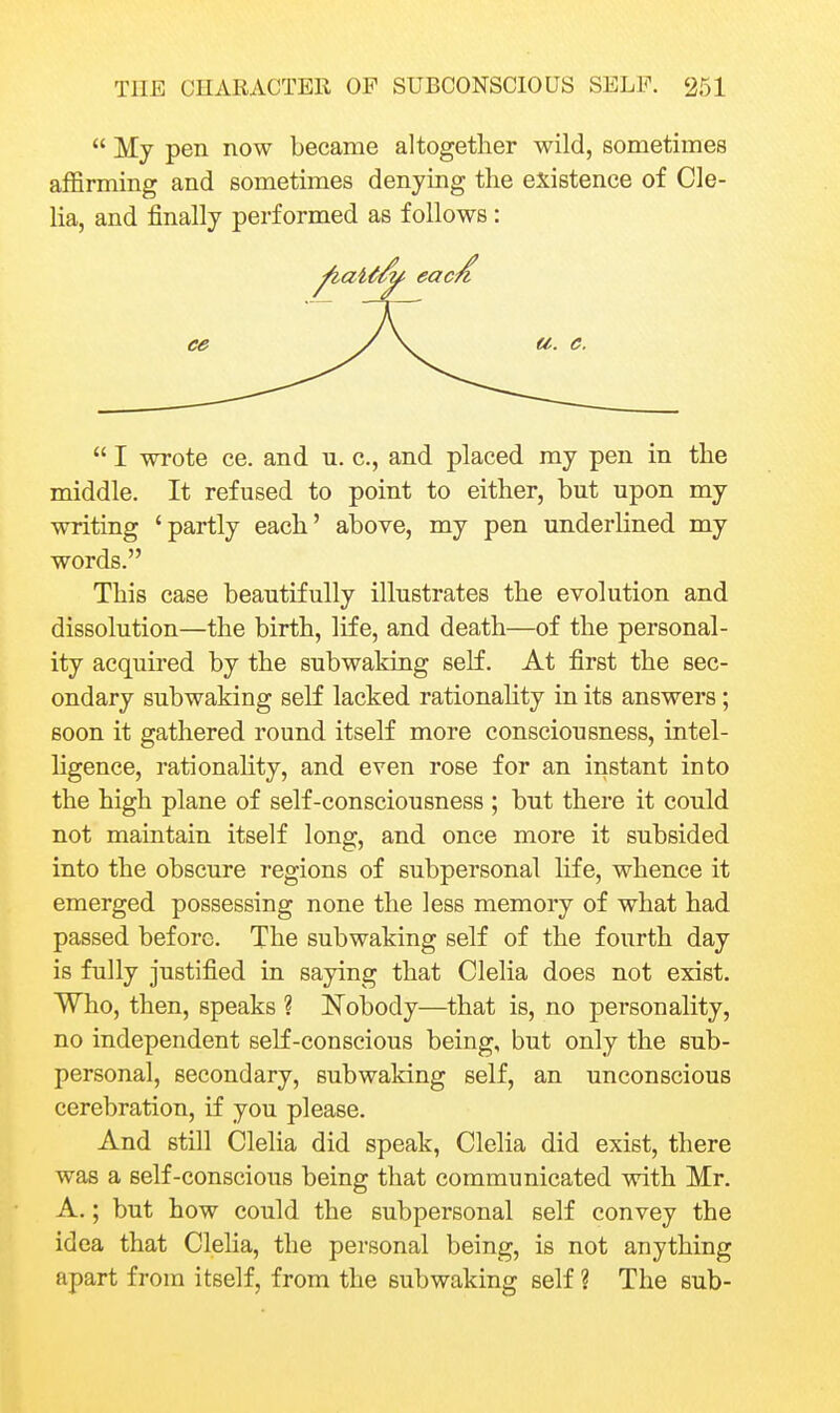  My pen now became altogether wild, sometimes affirming and sometimes denying the existence of Cle- lia, and finally performed as follows:  I wrote ce. and u. c, and placed my pen in the middle. It refused to point to either, but upon my writing 'partly each' above, my pen underlined my words. This case beautifully illustrates the evolution and dissolution—the birth, life, and death—of the personal- ity acquired by the subwaking self. At first the sec- ondary subwaking seK lacked rationahty in its answers; soon it gathered round itself more consciousness, intel- ligence, rationahty, and even rose for an instant into the high plane of self-consciousness ; but there it could not maintain itself long, and once more it subsided into the obscure regions of subpersonal life, whence it emerged possessing none the less memory of what had passed before. The subwaking self of the fourth day is fully justified in saying that Clelia does not exist. Who, then, speaks ? Nobody—that is, no personality, no independent self-conscious being, but only the sub- personal, secondary, subwaking self, an unconscious cerebration, if you please. And still Clelia did speak, Clelia did exist, there was a self-conscious being that communicated with Mr. A.; but how could the subpersonal self convey the idea that Clelia, the personal being, is not anything apart from itself, from the subwaking self ? The sub-