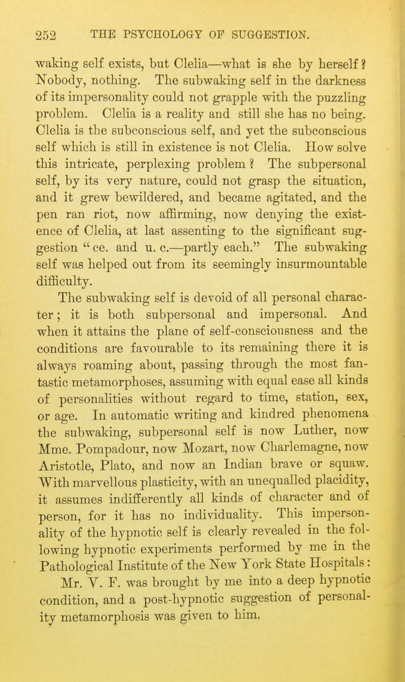 waking self exists, but Clelia—what is she by herself ? Nobody, nothing. The subwaking self in the darkness of its unpersonality could not grapple with the puzzling problem. Clelia is a reality and still she has no being. Clelia is the subconscious self, and yet the subconscious self which is still in existence is not Clelia. How solve this intricate, perplexing problem ? The subpersonal self, by its very nature, could not grasp the situation, and it grew bewildered, and became agitated, and the pen ran riot, now affirming, now denying the exist- ence of Cleha, at last assenting to the significant sug- gestion  ce. and u. c.—partly each. The subwaking self was helped out from its seemingly insurmountable difficulty. The subwaking self is devoid of all personal charac- ter ; it is both subpersonal and impersonal. And when it attains the plane of self-consciousness and the conditions are favourable to its remaining there it is always roaming about, passing through the most fan- tastic metamorphoses, assuming with equal ease all kinds of personalities without regard to time, station, sex, or age. In automatic writing and kindred phenomena the subwaking, subpersonal self is now Luther, now Mme. Pompadour, now Mozart, now Charlemagne, now Aristotle, Plato, and now an Indian brave or squaw. With marvellous plasticity, with an unequalled placidity, it assumes indifferently all kinds of character and of person, for it has no individuality. This imperson- ality of the hypnotic self is clearly revealed in the fol- lowing hypnotic experiments performed by me in the Pathological Institute of the New York State Hospitals: Mr. V. F. was brought by me mto a deep hypnotic condition, and a post-hypnotic suggestion of personal- ity metamorphosis was given to him,