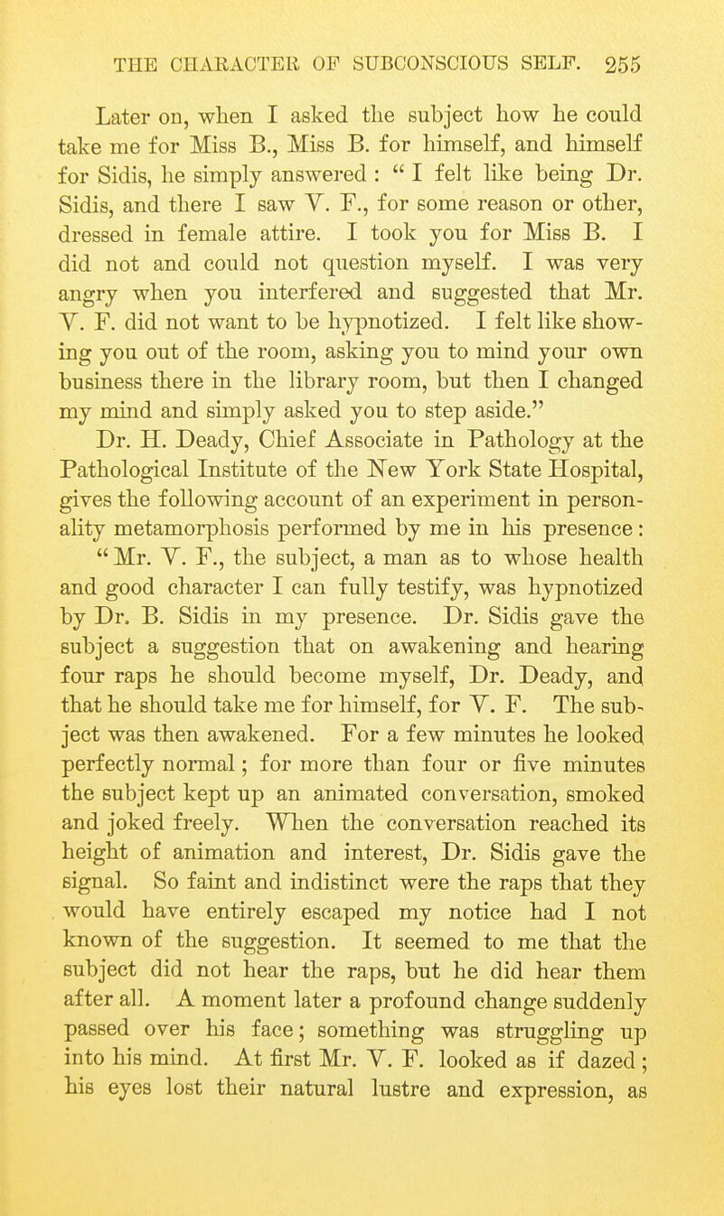 Later on, when I asked the subject how he could take me for Miss B., Miss B. for himself, and himself for Sidis, he simply answered :  I felt like being Dr. Sidis, and there I saw Y. F., for some reason or other, dressed in female attire. I took you for Miss B. I did not and could not question myself. I was very angry when you interfered and suggested that Mr. Y. F. did not want to be hypnotized. I felt like show- ing you out of the room, asking you to mind your own business there in the library room, but then I changed my mind and sunply asked you to step aside. Dr. H. Deady, Chief Associate in Pathology at the Pathological Institute of the New York State Hospital, gives the following account of an experiment in person- ality metamorphosis performed by me in his presence:  Mr. Y. F., the subject, a man as to whose health and good character I can fully testify, was hypnotized by Dr. B. Sidis in my presence. Dr. Sidis gave the subject a suggestion that on awakening and hearing four raps he should become myself. Dr. Deady, and that he should take me for himself, for Y. F. The sub- ject was then awakened. For a few minutes he looked perfectly normal; for more than four or five minutes the subject kept up an animated conversation, smoked and joked freely. When the conversation reached its height of animation and interest. Dr. Sidis gave the signal. So faint and indistinct were the raps that they would have entirely escaped my notice had I not known of the suggestion. It seemed to me that the subject did not hear the raps, but he did hear them after all. A moment later a profound change suddenly passed over his face; something was struggling up into his mind. At first Mr. Y. F. looked as if dazed ; his eyes lost their natural lustre and expression, as