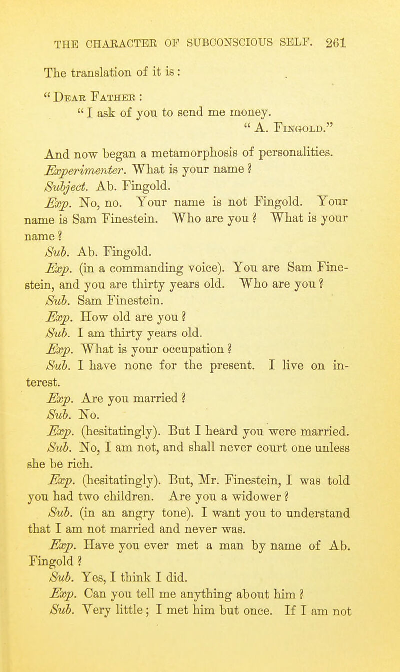 The translation of it is:  Dear Fathek :  I ask of you to send me money.  A. FiNGOLD. And now began a metamorphosis of personalities. Experimenter. What is your name ? Subject. Ab. Fingold. Exp. No, no. Your name is not Fingold. Your name is Sam Finestein. Who are you ? What is your name ? Sub. Ab. Fingold. Exp. (in a commanding voice). You are Sam Fine- stein, and you are thirty years old. Who are you ? Sub. Sam Finestein. Exp. How old are you ? Sub. I am thirty years old. Exp. What is your occupation ? Sub. I have none for the present. I live on in- terest. Exp. Are you married ? Sub. No. Exp. (hesitatingly). But I heard you were married. Sub. No, I am not, and shall never court one unless she be rich. Exp. (hesitatingly). But, Mr. Finestein, I was told you had two children. Are you a widower ? Sub. (in an angry tone). I want you to understand that I am not married and never was. Exp. Have you ever met a man by name of Ab. Fingold ? Sub. Yes, I think I did. Exp. Can you tell me anything about him ? Sub. Very little; I met him but once. If I am not