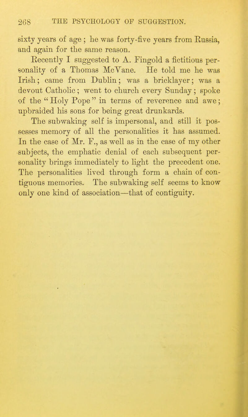 sixty years of age ; he was forty-five years from Russia, and again for the same reason. Recently I suggested to A. Fingold a fictitious per- sonahty of a Thomas McYane. He told me he was Irish; came from Dublin; was a bricklayer; was a devout Catholic; went to church every Sunday ; spoke of the  Holy Pope in terms of reverence and awe; upbraided his sons for being great drunkards. The subwaking self is impersonal, and still it pos- sesses memory of all the personalities it has assumed. In the case of Mr. F,, as well as in the case of my other subjects, the emphatic denial of each subsequent per- sonality brings immediately to light the precedent one. The personalities lived through form a chain of con- tiguous memories. The subwaking self seems to know only one kind of association—that of contiguity.