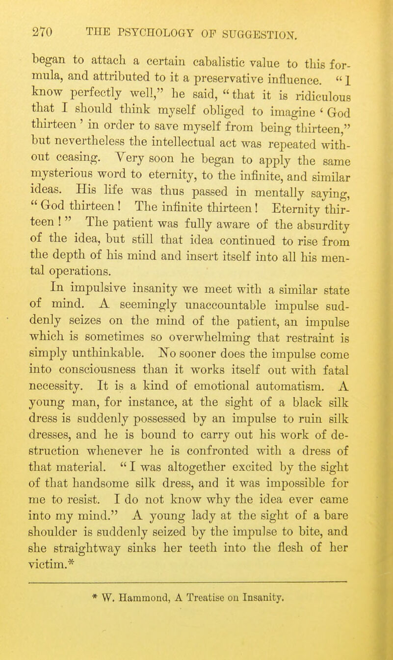 began to attach a certain cabalistic value to this for- mula, and attributed to it a preservative influence.  1 know perfectly well, he said,  that it is ridiculous that I should think myself obliged to imagine ' God thirteen ' in order to save myself from being thirteen, but nevertheless the intellectual act was repeated with- out ceasing. Yery soon he began to apply the same mysterious word to eternity, to the infinite, and similar ideas. His life was thus passed in mentally saying,  God thirteen ! The infinite thirteen! Eternity thir- teen !  The patient was fully aware of the absurdity of the idea, but still that idea continued to rise from the depth of his mind and insert itseK into all his men- tal operations. In impulsive insanity we meet with a similar state of mind. A seemingly unaccountable impulse sud- denly seizes on the mind of the patient, an impulse which is sometimes so overwhelming that restraint is simply unthinkable. ISTo sooner does the impulse come into consciousness than it works itself out with fatal necessity. It is a kind of emotional automatism. A young man, for instance, at the sight of a black silk dress is suddenly possessed by an impulse to ruin silk dresses, and he is bound to carry out his work of de- struction whenever he is confronted with a dress of that material.  I was altogether excited by the sight of that handsome silk dress, and it was impossible for me to resist. I do not know why the idea ever came into my mind. A young lady at the sight of a bare shoulder is suddenly seized by the impulse to bite, and she straightway sinks her teeth into the flesh of her victim.* * W. Hammond, A Treatise on Insanity.