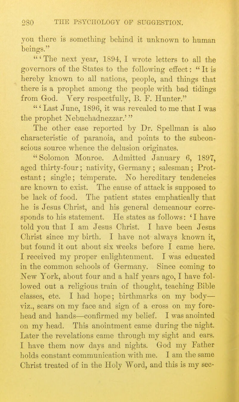 you there is something behind it unknown to human beings. ' The next year, 1894, I wrote letters to all the governors of the States to the following effect:  It is hereby known to all nations, people, and things that there is a prophet among the people with bad tidings from God. Very respectfully, B. F. Hunter. ' Last June, 1896, it was revealed to me that I was the prophet Nebuchadnezzar.' The other case reported by Dr. Spellman is also characteristic of paranoia, and points to the subcon- scious source whence the delusion originates.  Solomon Monroe. Admitted January 6, 189T, aged thirty-four; nativity, Germany ; salesman; Prot- estant ; single; temperate. No hereditary tendencies are known to exist. The cause of attack is supposed to be lack of food. The patient states emphatically that he is Jesus Christ, and his general demeanour corre- sponds to his statement. He states as follows: ' I have told you that I am Jesus Christ. I have been Jesus Christ since my birth. I have not always known it, but found it out about six weeks before I came here. I received my proper enlightenment. I was educated in the common schools of Germany. Since coming to New York, about four and a half years ago, I have fol- lowed out a religious train of thought, teaching Bible classes, etc. I had hope; birthmarks on my body— viz., scars on my face and sign of a cross on my fore- head and hands—confirmed my belief. I was anointed on my head. This anointment came during the night. Later the revelations came through my sight and ears. I have them now days and nights. God my Father holds constant communication with me. I am the same Christ treated of in the Holy Word, and this is my sec-