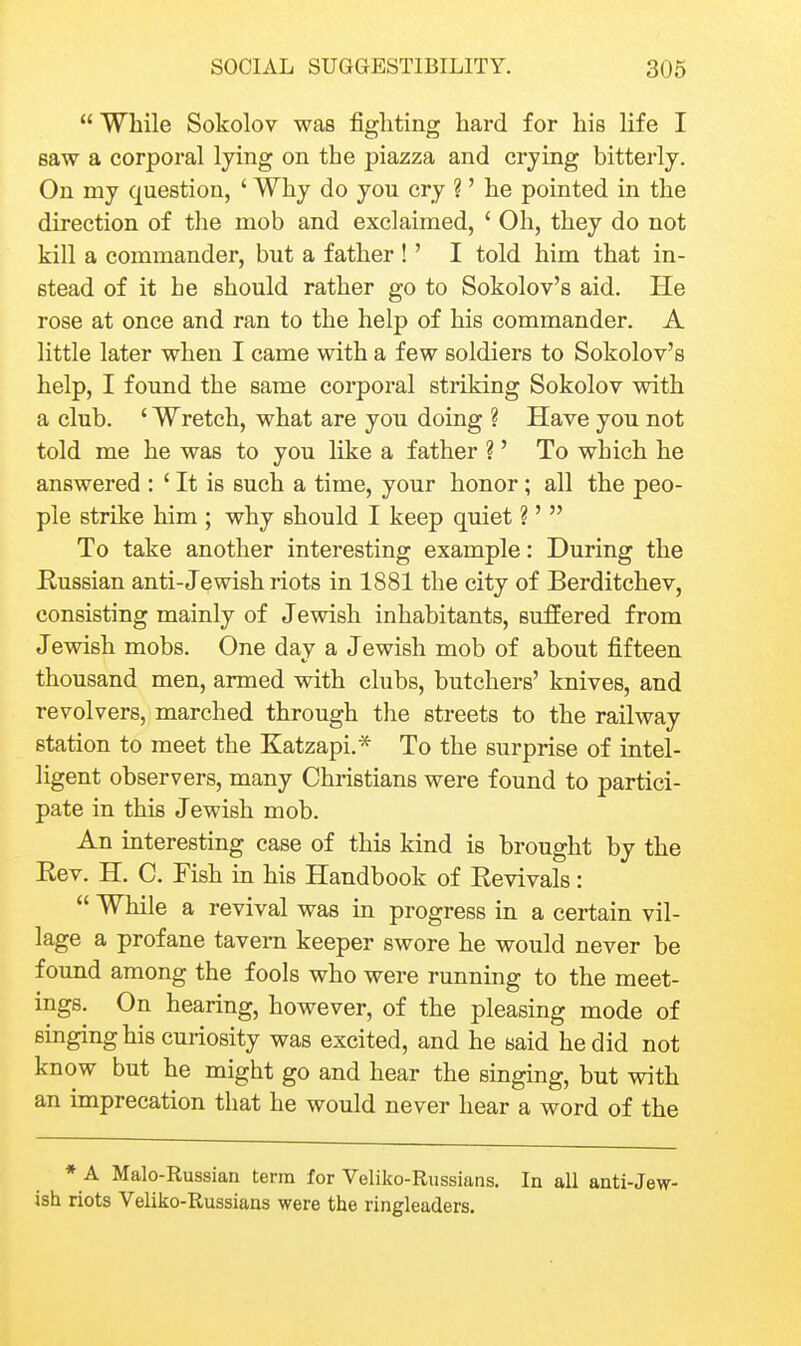  While Sokolov was figliting hard for his life I saw a corporal lying on the piazza and crying bitterly. On my question, ' Why do you cry ?' he pointed in the direction of the mob and exclaimed, ' Oh, they do not kill a commander, but a father !' I told him that in- stead of it he should rather go to Sokolov's aid. He rose at once and ran to the help of his commander. A little later when I came with a few soldiers to Sokolov's help, I found the same corporal striking Sokolov with a club. ' Wretch, what are yon doing ? Have you not told me he was to you like a father ?' To which he answered : ' It is such a time, your honor; all the peo- ple strike him ; why should I keep quiet ?'  To take another interesting example: During the Russian anti-Jewish riots in 1881 the city of Berditchev, consisting mainly of Jewish inhabitants, sufEered from Jewish mobs. One day a Jewish mob of about fifteen thousand men, armed with clubs, butchers' knives, and revolvers, marched through the streets to the railway station to meet the Katzapi.* To the surprise of intel- ligent observers, many Christians were found to partici- pate in this Jewish mob. An mteresting case of this kind is brought by the Rev. H. C. Fish in his Handbook of Revivals:  While a revival was in progress in a certain vil- lage a profane tavern keeper swore he would never be found among the fools who were running to the meet- ings. On hearing, however, of the pleasing mode of singing his curiosity was excited, and he said he did not know but he might go and hear the singing, but with an imprecation that he would never hear a word of the * A Malo-Russian term for Veliko-Russians, In all anti-Jew- ish riots Veliko-Russians were the ringleaders.