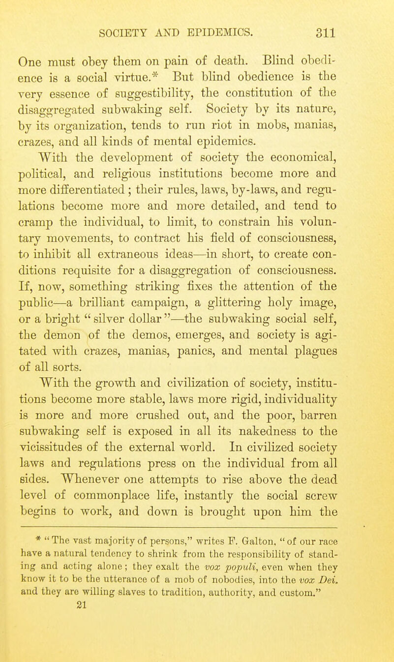 One must obey tliem on pain of death. Blind obedi- ence is a social virtue.* But blind obedience is the very essence of suggestibility, the constitution of the disaggregated subwaking self. Society by its nature, by its organization, tends to run riot in mobs, manias, crazes, and all kinds of mental epidemics. With the development of society the economical, political, and religious institutions become more and more differentiated ; their rules, laws, by-laws, and regu- lations become more and more detailed, and tend to cramp the individual, to hmit, to constrain his volun- tary movements, to contract his field of consciousness, to inhibit all extraneous ideas—in short, to create con- ditions requisite for a disaggregation of consciousness. If, now, something striking fixes the attention of the pubhc—a brilliant campaign, a glittering holy image, or a bright  silver dollar —the subwaking social self, the demon of the demos, emerges, and society is agi- tated with crazes, manias, panics, and mental plagues of all sorts. With the growth and civihzation of society, institu- tions become more stable, laws more rigid, individuality is more and more crushed out, and the poor, barren subwaking self is exposed in all its nakedness to the vicissitudes of the external world. In civilized society laws and regulations press on the individual from all sides. Whenever one attempts to rise above the dead level of commonplace life, instantly the social screw begins to work, and down is brought upon him the *  The vast majority of persons, writes P. Galton,  of our race have a natural tendency to shrink from the responsibility of stand- ing and acting alone; they exalt the vox populi, even when they know it to be the utterance of a mob of nobodies, into the vox Dei, and they are willing slaves to tradition, authority, and custom. 21