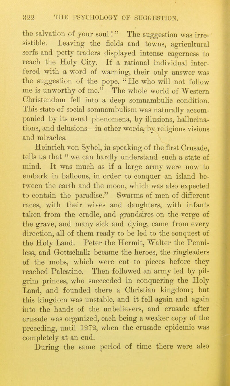 the salvation of jour soul!  The suggestion was irre- sistible. Leaving the fields and towns, agricultural serfs and petty traders displayed intense eagerness to reach the Holy City. If a rational individual inter- fered with a word of warning, their only answer was the suggestion of the pope,  He who will not follow me is unworthy of me. The whole world of Western Christendom fell into a deep somnambulic condition. This state of social somnambulism was naturally accom- panied by its usual phenomena, by illusions, hallucina- tions, and delusions—in other words, by religious visions and miracles. Heinrich von Sybel, in speaking of the first Crusade, tells us that  we can hardly understand such a state of mind. It was much as if a large army were now to embark in balloons, in order to conquer an island be- tween the earth and the moon, which was also expected to contain the paradise. Swarms of men of different races, with their wives and daughters, with infants taken from the cradle, and grandsires on the verge of the grave, and many sick and dying, came from every direction, all of them ready to be led to the conquest of the Holy Land. Peter the Hermit, Walter the Penni- less, and Gottschalk became the heroes, the ringleaders of the mobs, which were cut to pieces before they reached Palestine. Then followed an army led by pil- grim princes, who succeeded in conquering the Holy Land, and founded there a Christian kingdom; but this kingdom was unstable, and it fell again and again into the hands of the unbelievers, and crusade after crusade was organized, each being a weaker copy of the preceding, until 1272, when the crusade epidemic was completely at an end. During the same period of time there were also