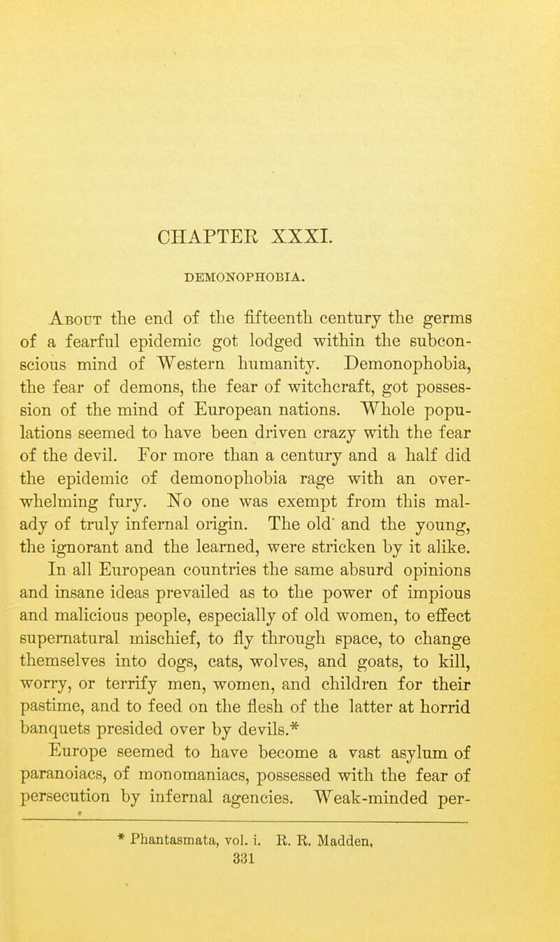 CHAPTER XXXI. DEMONOPHOBIA. About tlie end of the fifteenth century the germs of a fearful epidemic got lodged within the subcon- scious mind of Western humanity. Demonophobia, the fear of demons, the fear of witchcraft, got posses- sion of the mind of European nations. Whole popu- lations seemed to have been driven crazy with the fear of the devil. For more than a century and a half did the epidemic of demonophobia rage with an over- whelming fury. No one was exempt from this mal- ady of truly infernal origin. The old and the young, the ignorant and the learned, were stricken by it alike. In all European countries the same absurd opinions and insane ideas prevailed as to the power of impious and malicious people, especially of old women, to effect supernatural mischief, to fly through space, to change themselves into dogs, cats, wolves, and goats, to kill, worry, or terrify men, women, and children for their pastime, and to feed on the flesh of the latter at horrid banquets presided over by devils.* Europe seemed to have become a vast asylum of paranoiacs, of monomaniacs, possessed with the fear of persecution by infernal agencies. Weak-minded per- * Phantasmata, vol. i. R. R. Madden,