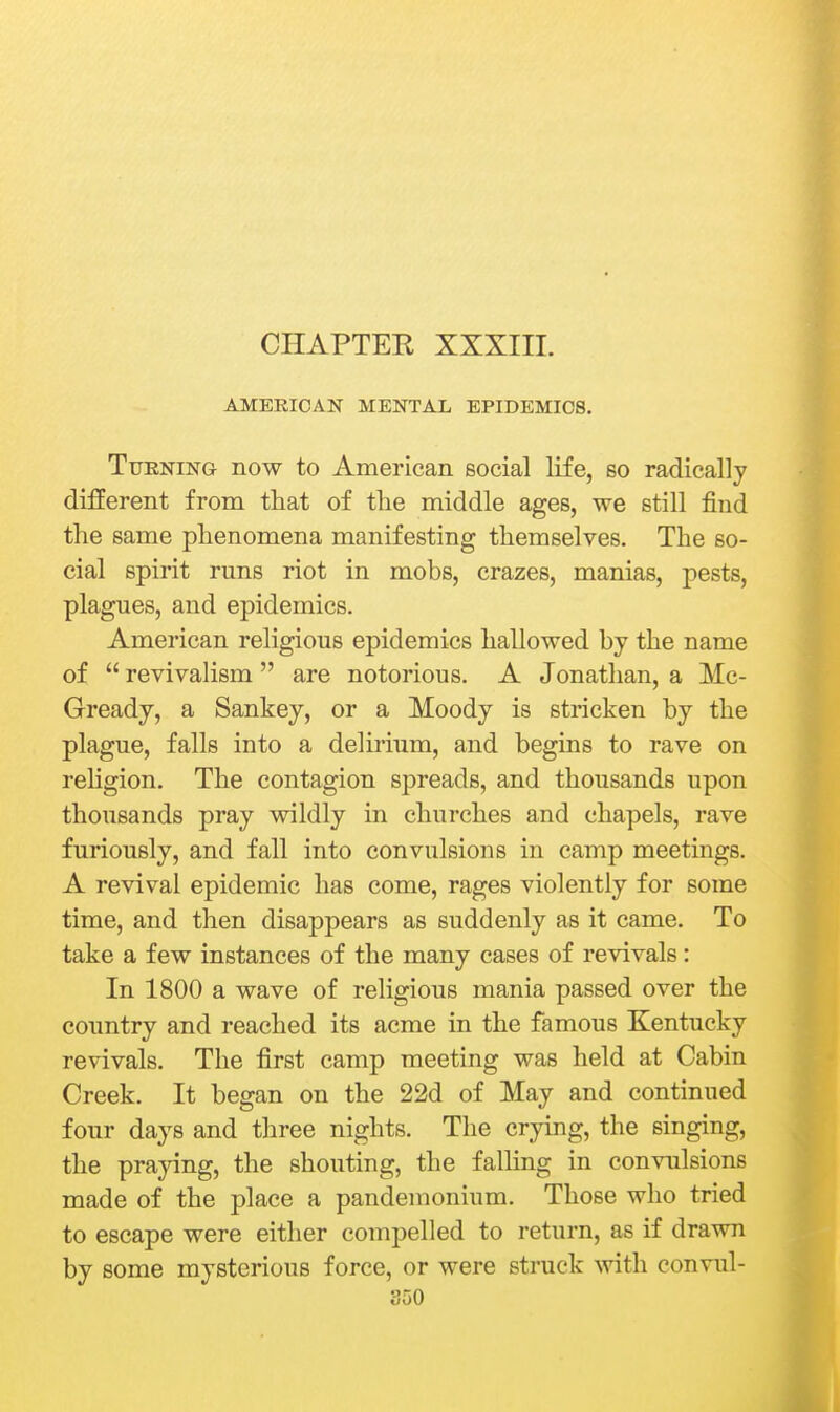 CHAPTER XXXIIL AMERICAN MENTAL EPIDEMICS. Turning now to American social life, so radically different from that of the middle ages, we still find the same phenomena manifesting themselves. The so- cial spirit runs riot in mobs, crazes, manias, pests, plagues, and epidemics. American religious epidemics hallowed by the name of  revivalism  are notorious. A Jonathan, a Mc- Gready, a Sankey, or a Moody is stricken by the plague, falls into a delirium, and begins to rave on rehgion. The contagion spreads, and thousands upon thousands pray wildly in churches and chapels, rave furiously, and fall into convulsions in camp meetings. A revival epidemic has come, rages violently for some time, and then disappears as suddenly as it came. To take a few instances of the many cases of revivals: In 1800 a wave of religious mania passed over the country and reached its acme in the famous Kentucky revivals. The first camp meeting was held at Cabin Creek. It began on the 22d of May and continued four days and three nights. The crying, the singing, the praying, the shouting, the falling in convulsions made of the place a pandemonium. Those who tried to escape were either compelled to return, as if drawn by some mysterious force, or were struck with convul-