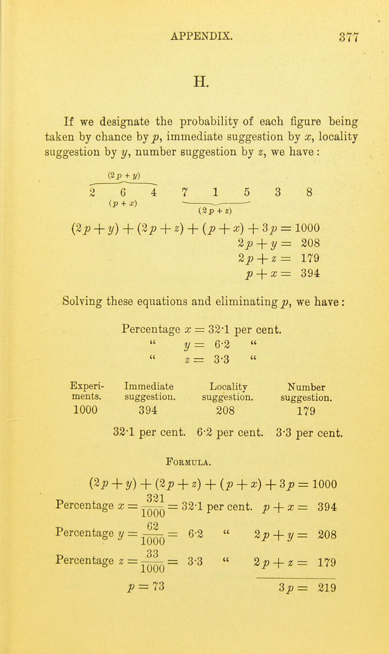 H. If we designate the probability of each figure being taken by chance by J3, immediate suggestion by a;, locality suggestion by y, number suggestion by z, we have : (2p + j/) 26471538 (p + x) (3p + z) ij^p + y) + + z) + {p + o^) + ^P = 1000 2p^y= 208 2p-\-z= 179 p-j-x= 394 Solving these equations and eliminatingjp, we have: Percentage x = 32*1 per cent. y= 6-2 « z= 3-3  Experi- Immediate Locality Number ments. suggestion. suggestion. suggestion. 1000 394 208 179 33*1 per cent. 6-2 per cent. 3*3 per cent. Formula. {^p + y) + i^p + z) + (p -i- x) -\-3p = 1000 321 Percentage x = = 32-1 per cent, p-\-x = 394 G2 Percentage ?/ = —= 6-2  2p-\-y= 208 33 Percentage z = —= 3-3  2p-\-z= 179 ^^ = 73 3p= 219