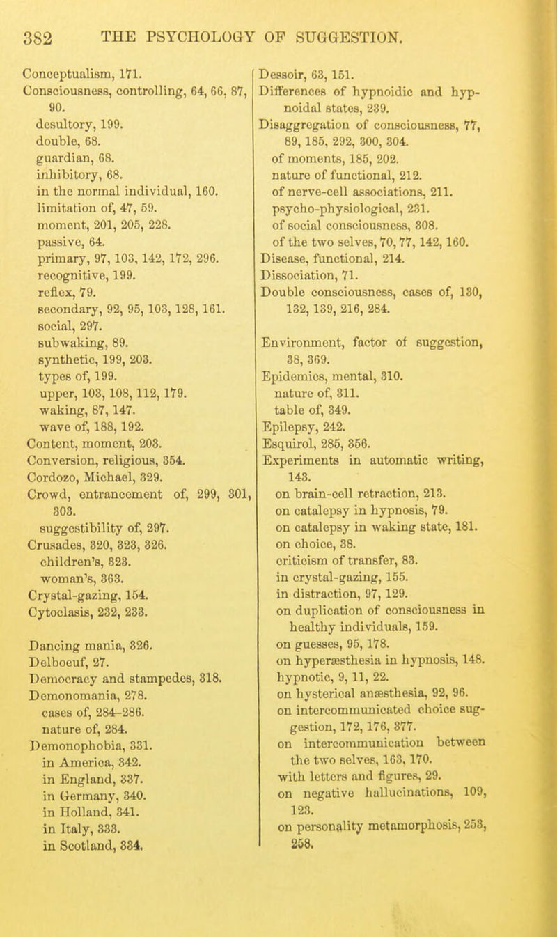 Conceptualism, 171. Consciousness, controlling, 64, 66, 87, 90. desultory, 199. double, 68. guardian, 68. inhibitory, 68. in the normal individual, 160. limitation of, 47, 59. moment, 201, 205, 228. passive, 64. primary, 97, 103, 142,172, 296. recognitive, 199. reflex, 79. secondary, 92, 95, 103, 128, 161. social, 297. subwaking, 89. synthetic, 199, 203. types of, 199. upper, 103,108,112,179. waking, 87,147. wave of, 188,192. Content, moment, 203. Conversion, religious, 354. Cordozo, Michael, 329. Crowd, entrancement of, 299, 301, 303. suggestibility of, 297. Crusades, 320, 323, 326. children's, 823. woman's, 363. Crystal-gazing, 154. Cytoclasis, 232, 233. Dancing mania, 326. Delboeuf, 27. Democracy and stampedes, 318. Demonomania, 278. cases of, 284-286. nature of, 284. Demonophobia, 331. in America, 342. in England, 337. in Germany, 340. in Holland, 341. in Italy, 333. in Scotland, 334. Dessoir, 63,151. Differences of hypnoidic and hyp- noidal states, 239. Disaggregation of consciousness, 77, 89, 185, 292, 300, 304. of moments, 185, 202. nature of functional, 212. of nerve-cell associations, 211. psycho-physiological, 231. of social consciousness, 308. of the two selves, 70,77,142,160. Disease, functional, 214. Dissociation, 71. Double consciousness, cases of, 130, 132, 139, 216, 284. Environment, factor of suggestion, 38, 369. Epidemics, mental, 310. nature of, 311. table of, 349. Epilepsy, 242. Esquirol, 285, 356. E.xperiments in automatic writing, 143. on brain-cell retraction, 213. on catalepsy in hypnosis, 79. on catalepsy in waking state, 181. on choice, 38. criticism of transfer, 83. in crystal-gazing, 155. in distraction, 97, 129. on duplication of consciousness in healthy individuals, 159. on guesses, 95,178. on hyperajsthesia in hypnosis, 148. hypnotic, 9,11, 22. on hysterical anaesthesia, 92, 96. on intercommunicated choice sug- gestion, 172,176, 377. on intercommunication between the two selves, 163.170. witli letters and figures, 29. on negative hallucinations, 109, 123. on personality metamorphosis, 253, I 258.