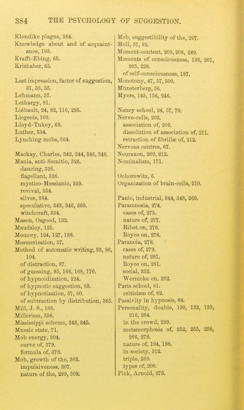 Klondike plague, 364. Knowledge about and of acquaint- ance, 193. Krafft-Ebing, 65. Krishaber, 65. Last impression, factor of suggestion, 31, 33, 55. Lehmann, 5T. Lethargy, 81. Li6bault, 24, 82,116, 295. Liegeois, 109. Lloyd-Tukey, 63. Luther, 334. , Lynching mobs, 364. Mackay, Charles, 342, 344, 346, 348. Mania, anti-Semitic, 326. dancing, 326. flagellant, 326. mystico-Messianic, 329. revival, 354. silver, 364. speculative, 343, 346, 360. witchcraft, 334. Mason, Osgood, 132. Maudsley, 125. Memory, 124,127, 188. Mesmerization, 57. Method of automatic writing, 93, 96, 104. of distraction, 97. of guessing, 95,166,168,170. of hypnoidization, 224. of hypnotic suggestion, 85. of hypnotization, 57, 60. of subtraction by distribution, 365. Mill, J. S., 188. Millcrism, 356. Mississippi scheme, 343, 345. Mnesic state, 71. Mob energy, 304. curve of, 379. formula of, 878. Mob, growth of the, 303. impulsiveness, 307. nature of the, 299, 308. Mob, suggestibility of the, 297. Moll, 57, 82. Moment-content, 203, 206, 229. Moments of consciousness, 196, 201 205, 228. of self-consciousness, 197. Monotony, 47, 57,300. Miinsterberg, 36. Myers, 143, 156, 246. Nancy school, 24, 57, 70. Nerve-cells, 203. association of, 209. dissolution of association of, 211. retraction of fibrilte of, 212. Nervous centres, 67. Neuraxon, 209, 212. Nominalism, 171. Ochorowitz, 6. Organization of brain-cells, 210. Panic, industrial, 344, 348, 360. Paramnesia, 274. cases of, 275. nature of, 277. Eibot on, 276. Koyce on, 276. Paranoia, 278. ' cases of, 279. nature of, 281. Koyce on, 281. social, 332. Wernicke on, 282. Paris school, 81. criticism of, 82. Passivity in hypnosis, 64. Personality, double, 130, 132, 139 216, 284. in the crowd, 299. metamorphosis of, 252, 255, 258 266, 278. nature of, 194,198. in society, 312. triple, 289. types of, 200. Pick, Arnold, 275.