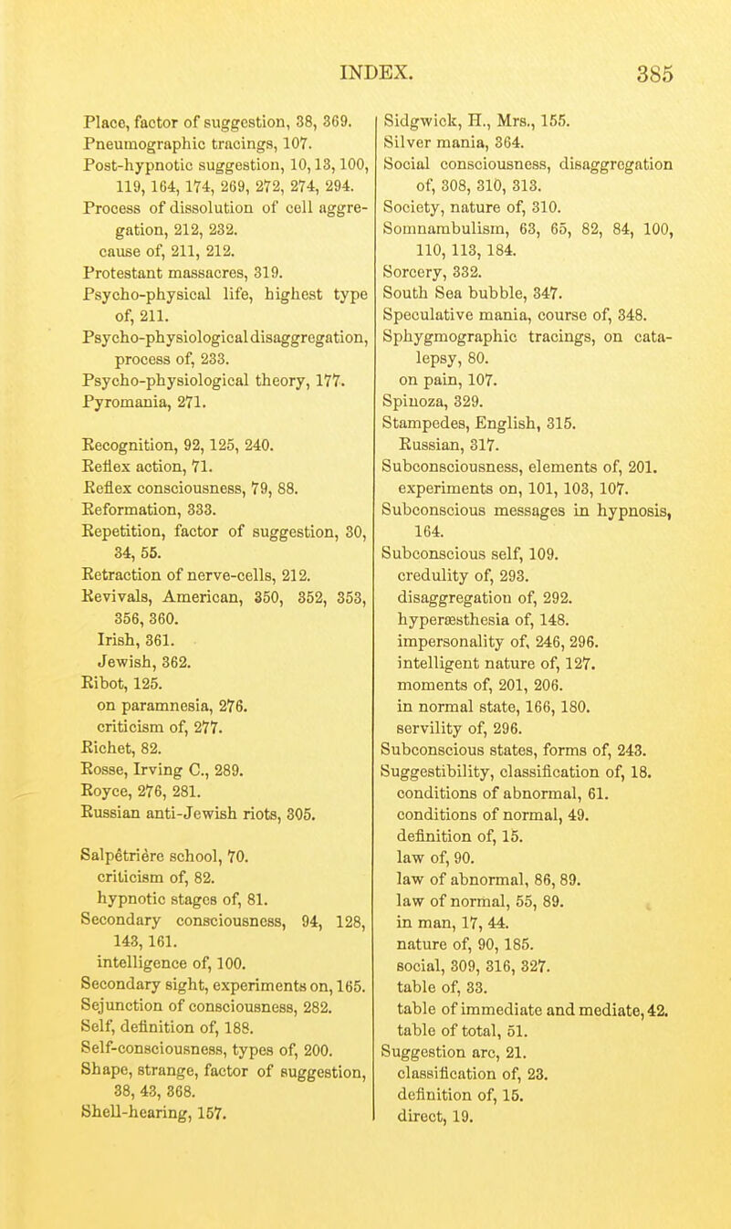 Place, factor of suggestion, 38, 369. Pneumographic tracings, 107. Post-hypnotic suggestion, 10,13,100, 119,164,174, 269, 272, 274, 294. Process of dissolution of cell aggre- gation, 212, 232. cause of, 211, 212. Protestant massacres, 319. Psycho-physical life, highest type of, 211. Psycho-physiological disaggregation, process of, 233. Psycho-physiological theory, 177. Pyromania, 271. Eecognition, 92,125, 240. Eellex action, 71. Eeflex consciousness, 79, 88. Eeformation, 333. Eepetition, factor of suggestion, 30, 34, 55. Eetraction of nerve-cells, 212. Eevivals, American, 350, 352, 353, 356, 360. Irish, 361. Jewish, 362. Eibot, 125. on paramnesia, 276. criticism of, 277. Eichet, 82. Eosse, Irving C, 289. Eoyce, 276, 281. Eussian anti-Jewish riots, 305. Salpetridre school, 70. criticism of, 82. hypnotic stages of, 81. Secondary consciousness, 94, 128, 143,161. intelligence of, 100. Secondary sight, experiments on, 165. Sejunction of consciousness, 282. Self, definition of, 188. Self-consciousness, types of, 200. Shape, strange, factor of suggestion, 38, 43, 368. SheU-hearing, 157. Sidgwick, H., Mrs., 155. Silver mania, 364. Social consciousness, disaggregation of, 308, 310, 313. Society, nature of, 310. Somnambulism, 63, 65, 82, 84, 100, 110, 113,184. Sorcery, 332. South Sea bubble, 347. Speculative mania, course of, 348. Sphygmographic tracings, on cata- lepsy, 80. on pain, 107. Spinoza, 329. Stampedes, English, 315. Eussian, 317. Subconsciousness, elements of, 201. experiments on, 101, 103, 107. Subconscious messages in hypnosis, 164. Subconscious self, 109. credulity of, 293. disaggregation of, 292. hypertesthesia of, 148. impersonality of, 246, 296. intelligent nature of, 127. moments of, 201, 206. in normal state, 166,180. servility of, 296. Subconscious states, forms of, 243. Suggestibility, classification of, 18. conditions of abnormal, 61. conditions of normal, 49. definition of, 15. law of, 90. law of abnormal, 86, 89. law of normal, 55, 89. in man, 17, 44. nature of, 90,185. social, 309, 316, 327. table of, 33. table of immediate and mediate, 42, table of total, 51. Suggestion arc, 21. classification of, 23. definition of, 16. direct, 19.