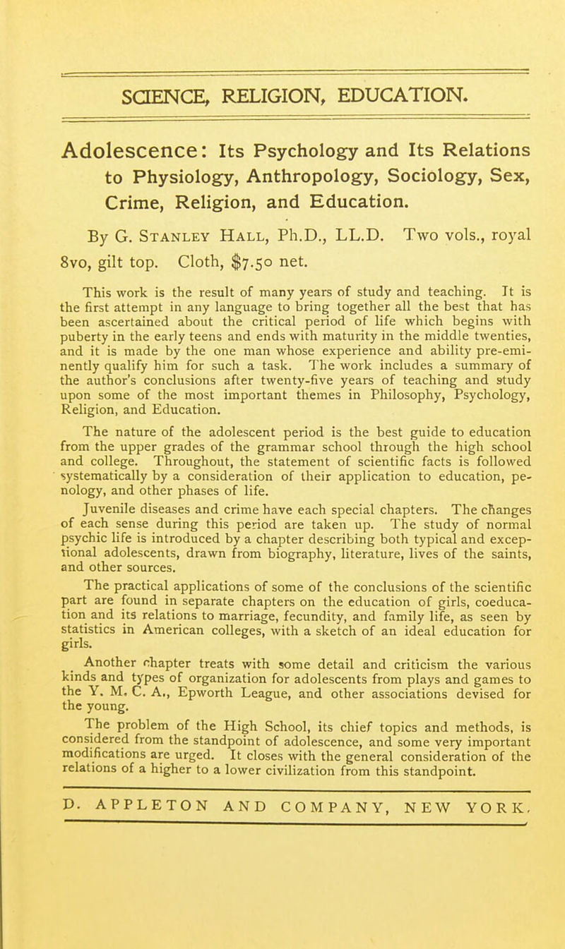 SCIENCE, RELIGION, EDUCATION. Adolescence: Its Psychology and Its Relations to Physiology, Anthropology, Sociology, Sex, Crime, Religion, and Education. By G. Stanley Hall, Ph.D., LL.D. Two vols., royal 8vo, gilt top. Cloth, $7.50 net. This work is the result of many years of study and teaching. It is the first attempt in any language to bring together all the best that has been ascertained about the critical period of life which begins with puberty in the early teens and ends with maturity in the middle twenties, and it is made by the one man whose experience and ability pre-emi- nently qualify him for such a task. The work includes a summary of the author's conclusions after twenty-five years of teaching and study upon some of the most important themes in Philosophy, Psychology, Religion, and Education. The nature of the adolescent period is the best guide to education from the upper grades of the grammar school through the high school and college. Throughout, the statement of scientific facts is followed systematically by a consideration of their application to education, pe- nology, and other phases of life. Juvenile diseases and crime have each special chapters. The changes of each sense during this period are taken up. The study of normal psychic life is introduced by a chapter describing both typical and excep- tional adolescents, drawn from biography, literature, lives of the saints, and other sources. The practical applications of some of the conclusions of the scientific part are found in separate chapters on the education of girls, coeduca- tion and its relations to marriage, fecundity, and family life, as seen by statistics in American colleges, with a sketch of an ideal education for girls. Another chapter treats with some detail and criticism the various kinds and types of organization for adolescents from plays and games to the Y. M. C. A., Epworth League, and other associations devised for the young. The problem of the High School, its chief topics and methods, is considered from the standpoint of adolescence, and some very important modifications are urged. It closes with the general consideration of the relations of a higher to a lower civilization from this standpoint.