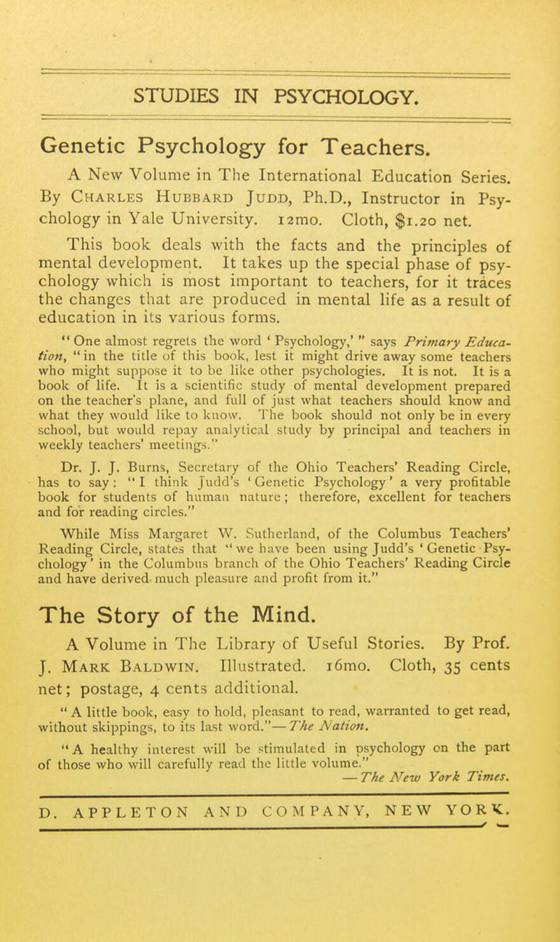 STUDIES IN PSYCHOLOGY. Genetic Psychology for Teachers. A New Volume in The International Education Series. By Charles Hubbard Judd, Ph.D., Instructor in Psy- chology in Yale University. i2mo. Cloth, $1.20 net. This book deals with the facts and the principles of mental development. It takes up the special phase of psy- chology which is most important to teachers, for it traces the changes that are produced in mental life as a result of education in its various forms.  One almost regrets the word ' Psychology,'  says Primary Educa- tion,  in the title of this book, lest it might drive away some teachers who might suppose it to be like other psychologies. It is not. It is a book of life. It is a scientific study of mental development prepared on the teacher's plane, and full of just what teachers should know and what they would like to know. The book should not only be in every school, but would repay analytical study by principal and teachers in weekly teachers' meetings. Dr. J. J. Burns, Secretary of the Ohio Teachers' Reading Circle, has to say :  I think J udd's ' Genetic Psychology' a very profitable book for students of human nature ; therefore, excellent for teachers and for reading circles. While Miss Margaret W. Sutherland, of the Columbus Teachers' Reading Circle, states that we have been using Judd's 'Genetic Psy- chology ' in the Columbus branch of the Ohio Teachers' Reading Circle and have derived- much pleasure and profit from it. The Story of the Mind. A Volume in The Library of Useful Stories. By Prof. J. Mark Baldwin. Illustrated. i6mo. Cloth, 35 cents net; postage, 4 cents additional.  A little book, easy to hold, pleasant to read, warranted to get read, without skippings, to its last word.— The Nation. A healthy interest will be stimulated in psychology on the part of those who will carefully read the little volume. — The New York Times.