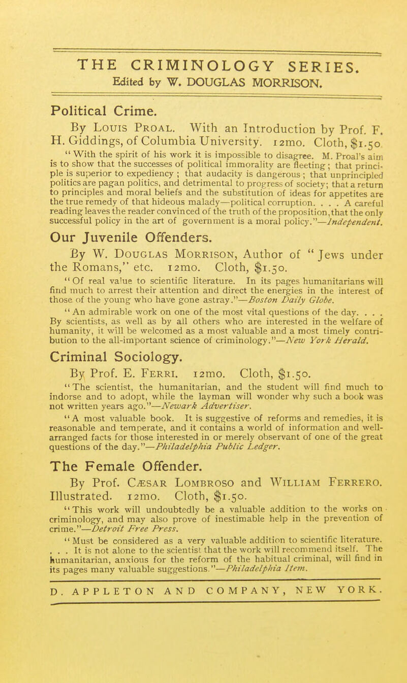 THE CRIMINOLOGY SERIES Edited by W. DOUGLAS MORRISON. Political Crime. By Louis Proal. With an Introduction by Prof. F. H. Giddings, of Columbia University. i2mo. Cloth, $1.50  With the spirit of his work it is impossible to disagree. M. Proal's aim is to show that the successes of political immorality are fleeting; that princi- ple is superior to expediency ; that audacity is dangerous ; that unprincipled politics are pagan politics, and detrimental to progress of society; that a return to principles and moral beliefs and the substitution of ideas for appetites are the true remedy of that hideous malady—political corruption. ... A careful reading leaves the reader convinced of the truth of the proposition, that the only successful policy in the art of government is a moral policy.—Independent. Our Juvenile Offenders. By W. Douglas Morrison, Author of  Jews under the Romans, etc. i2mo. Cloth, $1.50. Of real va'ue to scientific literature. In its pages humanitarians will find much to arrest their attention and direct the energies in the interest of those of the young who have gone astray.—Boston Daily Globe. An admirable work on one of the most vital questions of the day. . . . By scientists, as well as by all others who are interested in the welfare of humanity, it will be welcomed as a most valuable and a most timely contri- bution to the all-important science of criminology.—A'eix) York herald. Criminal Sociology. By Prof. E. Ferri. i2mo. Cloth, ^1.50. The scientist, the humanitarian, and the student will find much to indorse and to adopt, while the layman will wonder why such a book was not written years ago.—Newark Advertiser. A most valuable book. It is suggestive of reforms and remedies, it is reasonable and temperate, and it contains a world of information and well- arranged facts for those interested in or merely observant of one of the great questions of the day.—Philadelphia Public Ledger. The Female Offender. By Prof. CiESAR Lombroso and William Ferrero. Illustrated. i2mo. Cloth, $1.50. This work will undoubtedly be a valuable addition to the works on criminolog^y, and may also prove of inestimable help in the prevention of crime.—Detroit Free Press.  Must be considered as a very valuable addition to scientific literature. . . . It is not alone to the scientist that the work will recommend itself. The humanitarian, anxious for the reform of the habitual criminal, will find in its pages many valuable suggestions —Philadelphia J tern.