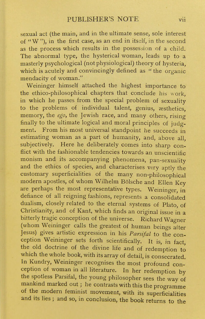 sexual act (the main, and in the ultimate sense, sole interest of  W), in the first case, as an end in itself, in the second as the process which results in the possession of a child. The abnormal type, the hysterical woman, leads up to a masterly psychological (not physiological) theory of hysteria, which is acutely and convincingly defined as  the organic mendacity of woman. Weininger himself attached the highest importance to the ethico-philosophical chapters that conclude his work, in which he passes from the special problem of sexuality to the problems of individual talent, genius, aesthetics, memory, the ego, the Jewish race, and many others, rising finally to the ultimate logical and moral principles of judg- ment. From his most universal standpoint he succeeds in estimating woman as a part of humanity, and, above all, subjectively. Here he deliberately comes into sharp con- flict with the fashionable tendencies towards an unscientific monism and its accompanying phenomena, pan-sexuality and the ethics of species, and characterises very aptly the customary superficialities of the many non-philosophical modern apostles, of whom Wilhelm Bolsche and Ellen Key are perhaps the most representative types. Weininger, in defiance of all reigning fashions, represents a consolidated dualism, closely related to the eternal systems of Plato, of Christianity, and of Kant, which finds an original issue in a bitterly tragic conception of the universe. Richard Wagner (whom Weininger calls the greatest of human beings after Jesus) gives artistic expression in his Parsifal to the con- ception Weininger sets forth scientifically. It is, in fact the old doctrine of the divine life and of redemption to which the whole book, with its array of detail, is consecrated. In Kundry, Weininger recognises the most profound con- ception of woman in all literature. In her redemption by the spotless Parsifal, the young philosopher sees the way of mankind marked out ; he contrasts with this the programme of the modern feminist movement, with its superficialities and its lies ; and so, in conclusion, the book returns to the