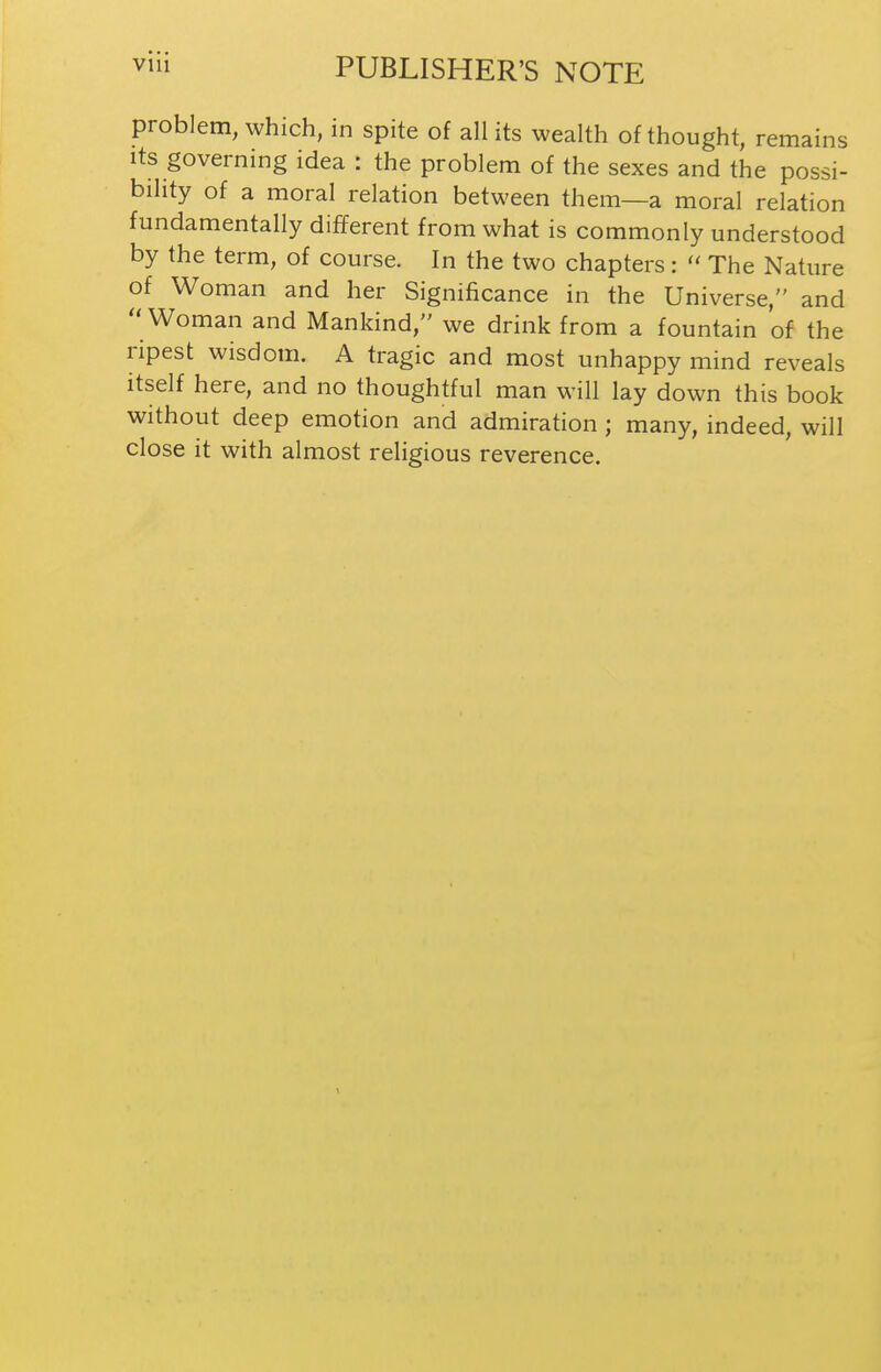 problem, which, in spite of all its wealth of thought, remains Its governing idea : the problem of the sexes and the possi- bility of a moral relation between them—a moral relation fundamentally different from what is commonly understood by the term, of course. In the two chapters:  The Nature of Woman and her Significance in the Universe, and  Woman and Mankind, we drink from a fountain of the ripest wisdom. A tragic and most unhappy mind reveals itself here, and no thoughtful man will lay down this book without deep emotion and admiration ; many, indeed, will close it with almost religious reverence. 1