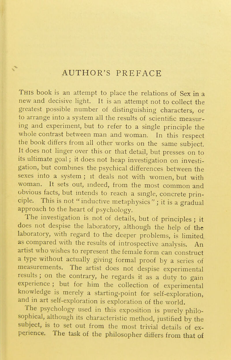 AUTHOR'S PREFACE This book is an attempt to place the relations of Sex in a new and decisive light. It is an attempt not to collect the greatest possible number of distinguishing characters, or to arrange into a system all the results of scientific measur- ing and experiment, but to refer to a single principle the whole contrast between man and woman. In this respect the book differs from all other works on the same subject. It does not linger over this or that detail, but presses on to its ultimate goal; it does not heap investigation on investi- gation, but combmes the psychical differences between the sexes into a system ; it deals not with women, but with woman. It sets out, mdeed, from the most common and obvious facts, but intends to reach a smgle, concrete prin- ciple. This is not  inductive m.etaphysics  ; it is a gradual approach to the heart of psychology. The investigation is not of details, but of principles ; it does not despise the laboratory, although the help of the laboratory, with regard to the deeper problems, is limited as compared with the results of introspective analysis. An artist who wishes to represent the female form can construct a type without actually giving formal proof by a series of measurements. The artist does not despise experimental results ; on the contrary, he regards it as a duty to gam experience ; but for him the collection of experimental knowledge is merely a starting-point for self-exploration, and in art self-exploration is exploration of the world. The psychology used in this exposition is purely philo- sophical, although its characteristic method, justified by the subject, is to set out from the most trivial details of ex- perience. The task of the philosopher differs from that of