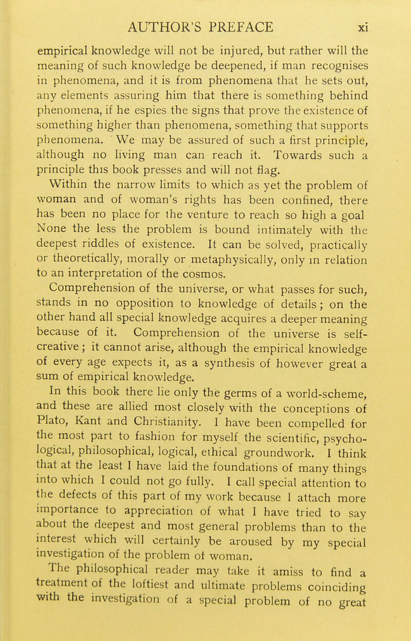 empirical knowledge will not be injured, but rather will the meaning of such knowledge be deepened, if man recognises in phenomena, and it is from phenomena that he sets out, any elements assuring him that there is something behind phenomena, if he espies the signs that prove the existence of something higher than phenomena, something that supports phenomena. We may be assured of such a first principle, although no living man can reach it. Towards such a principle this book presses and will not flag. Within the narrow limits to which as yet the problem of woman and of woman's rights has been confined, there has been no place for the venture to reach so high a goal None the less the problem is bound intimately with the deepest riddles of existence. It can be solved, practically or theoretically, morally or metaphysically, only m relation to an interpretation of the cosmos. Comprehension of the universe, or what passes for such, stands in no opposition to knowledge of details; on the other hand all special knowledge acquires a deeper meaning because of it. Comprehension of the universe is self- creative ; it cannot arise, although the empirical knowledge of every age expects it, as a synthesis of however great a sum of empirical knowledge. In this book there lie only the germs of a world-scheme, and these are allied most closely with the conceptions of Plato, Kant and Christianity. I have been compelled for the most part to fashion for myself the scientific, psycho- logical, philosophical, logical, ethical groundwork. I think that at the least I have laid the foundations of many things into which I could not go fully. I call special attention to the defects of this part of my work because I attach more importance to appreciation of what I have tried to say about the deepest and most general problems than to the interest which will certainly be aroused by my special investigation of the problem of woman. The philosophical reader may take it amiss to find a treatment of the loftiest and ultimate problems coinciding with the investigation of a special problem of no great