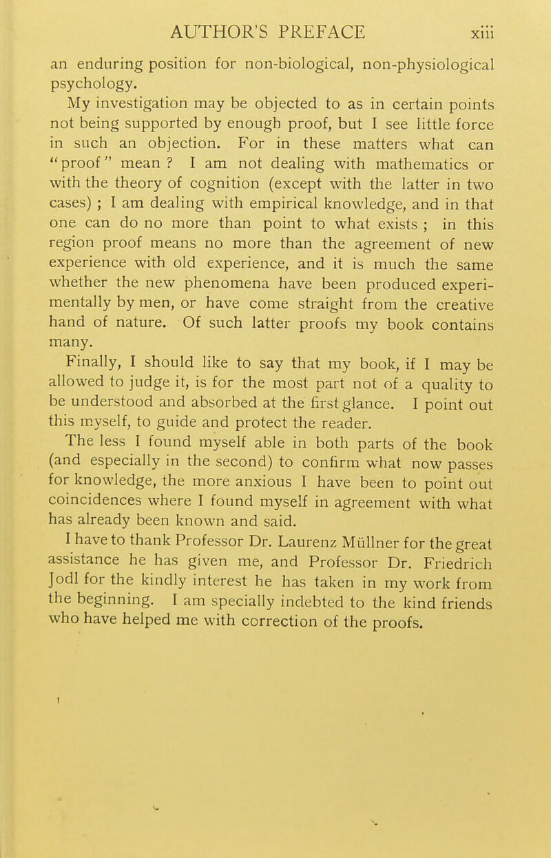 an enduring position for non-biological, non-physiological psychology. My investigation may be objected to as in certain points not being supported by enough proof, but I see little force in such an objection. For in these matters what can proof mean? I am not dealing with mathematics or with the theory of cognition (except with the latter in two cases) ; I am dealing with empirical knowledge, and in that one can do no more than point to what exists ; in this region proof means no more than the agreement of new experience with old experience, and it is much the same whether the new phenomena have been produced experi- mentally by men, or have come straight from the creative hand of nature. Of such latter proofs my book contains many. Finally, I should like to say that my book, if I may be allowed to judge it, is for the most part not of a quality to be understood and absorbed at the first glance. I point out this m.yself, to guide and protect the reader. The less I found myself able in both parts of the book (and especially in the second) to confirm what now passes for knowledge, the more anxious I have been to point out coincidences where I found myself in agreement with what has already been known and said. I have to thank Professor Dr. Laurenz Miillner for the great assistance he has given me, and Professor Dr. Friedrich Jodl for the kindly interest he has taken in my work from the beginning. I am specially indebted to the kind friends who have helped me with correction of the proofs. 1