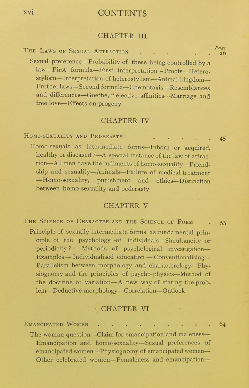 CHAPTER III The Laws of Sexual Attraction ' ■ • • • Sexual preference—Probability of these being controlled by a law—First formula—First interpretation -Proofs—Hetero- stylism—Interpretation of heterostylism—Animal kingdom- Further laws—Second formula—Chemotaxis—Resemblances and differences—Goethe,  elective affinities—Marriage and free love—Effects on progeny CHAPTER IV Homo-sexuality and Pederasty . , Homo-sexuals as intermediate forms—Inborn or acquired, healthy or diseased ?—A special instance of the law of attrac- tion—All men have the rudiments of homo-sexuality—Friend- ship and sexuality—Animals—Failure of medical treatment —Homo-sexuality, punishment and ethics—Distinction between homo-sexuality and pederasty CHAPTER V The Scienct; of Character and the Science of Form . 53 Principle of sexually intermediate forms as fundamental prin- ciple oi the psychology -of individuals—Simultaneity or periodicity ? — Methods of psychological investigation— Examples— Individualised education — Conventionalising— Parallelism between morphology and characterology—Phy- siognomy and the principles of psycho-physics—Method of the doctrine of variation—A new way of stating the prob- lem—Deductive morphology—Correlation—Outlook ' CHAPTER VI Emancipated Women 64 The woman question—Claim for emancipation and maleness— Emancipation and homo-sexuality—Sexual preferences of emancipated women—Physiognomy of emancipated women— Other celebrated women—Femaleness and emancipation—