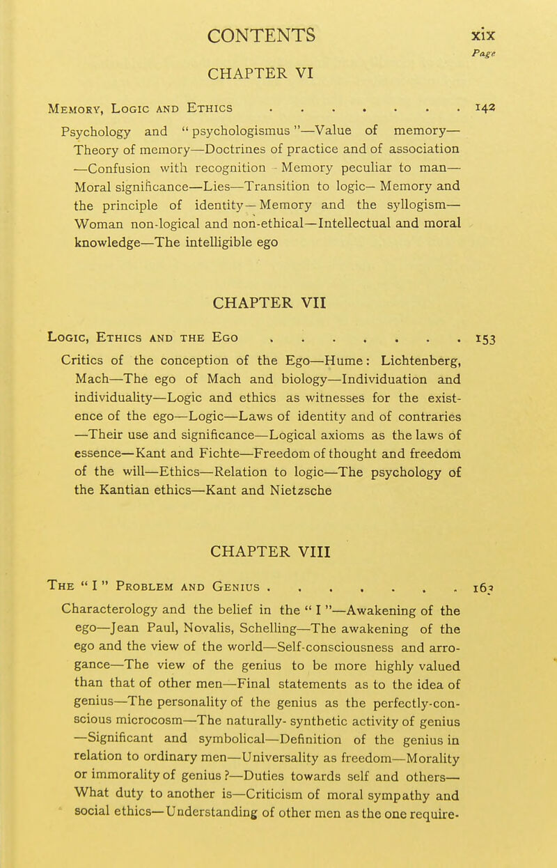 CHAPTER VI Page Memory, Logic and Ethics 142 Psychology and  psychologismus —Value of memory— Theory of memory—Doctrines of practice and of association •—Confusion with recognition - Memory peculiar to man— Moral significance—Lies—-Transition to logic— Memory and the principle of identity—Memory and the syllogism— Woman non-logical and non-ethical—Intellectual and moral knowledge—The intelligible ego CHAPTER VII Logic, Ethics and the Ego 153 Critics of the conception of the Ego—Hume: Lichtenberg, Mach—The ego of Mach and biology—Individuation and individuahty—Logic and ethics as witnesses for the exist- ence of the ego—Logic—Laws of identity and of contraries —Their use and significance—Logical axioms as the laws of essence—Kant and Fichte—Freedom of thought and freedom of the will—Ethics—Relation to logic—The psychology of the Kantian ethics—Kant and Nietzsche CHAPTER VIII The  I  Problem and Genius 165 Characterology and the belief in the  I —Awakening of the ego—Jean Paul, Novalis, Schelling—The awakening of the ego and the view of the world—Self-consciousness and arro- gance—The view of the genius to be more highly valued than that of other men—Final statements as to the idea of genius—The personality of the genius as the perfectly-con- scious microcosm—The naturally- synthetic activity of genius —Significant and symboUcal—Definition of the genius in relation to ordinary men—Universality as freedom—MoraUty or immorality of genius ?—Duties towards self and others— What duty to another is—Criticism of moral sympathy and social ethics—Understanding of other men as the one require-