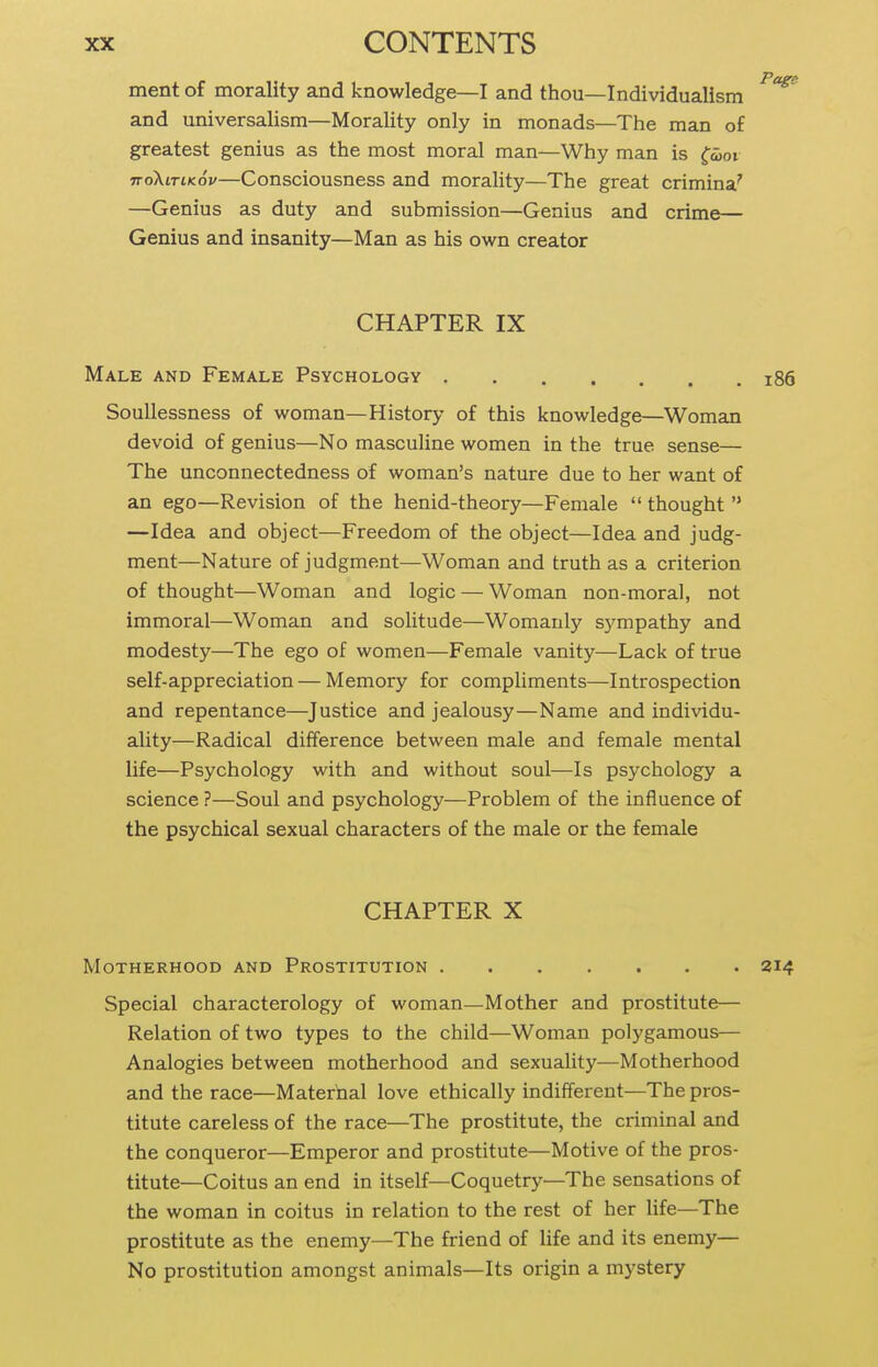 ment of morality and knowledge—I and thou—Individualism and universalism—Morality only in monads—The man of greatest genius as the most moral man—Why man is ^moi noXiTiKov—Consciousness and morality—The great crimina' —Genius as duty and submission—Genius and crime— Genius and insanity—Man as his own creator CHAPTER IX Male and Female Psychology i86 SouUessness of woman—History of this knowledge—Woman devoid of genius—No masculine women in the true sense— The unconnectedness of woman's nature due to her want of an ego—Revision of the henid-theory—Female  thought  —Idea and object—Freedom of the object—Idea and judg- ment—Nature of judgment—Woman and truth as a criterion of thought—Woman and logic — Woman non-moral, not immoral—Woman and solitude—Womanly sympathy and modesty—The ego of women—Female vanity—Lack of true self-appreciation — Memory for compliments—Introspection and repentance—Justice and jealousy—Name and individu- ality—Radical difference between male and female mental life—Psychology with and without soul—Is psychology a science ?—Soul and psychology—Problem of the influence of the psychical sexual characters of the male or the female CHAPTER X Motherhood and Prostitution 214 Special characterology of woman—Mother and prostitute— Relation of two types to the child—Woman polygamous— Analogies between motherhood and sexuality—Motherhood and the race—Maternal love ethically indifferent—The pros- titute careless of the race—The prostitute, the criminal and the conqueror—Emperor and prostitute—Motive of the pros- titute—Coitus an end in itself—Coquetry—The sensations of the woman in coitus in relation to the rest of her life—The prostitute as the enemy—The friend of Hfe and its enemy— No prostitution amongst animals—Its origin a mystery