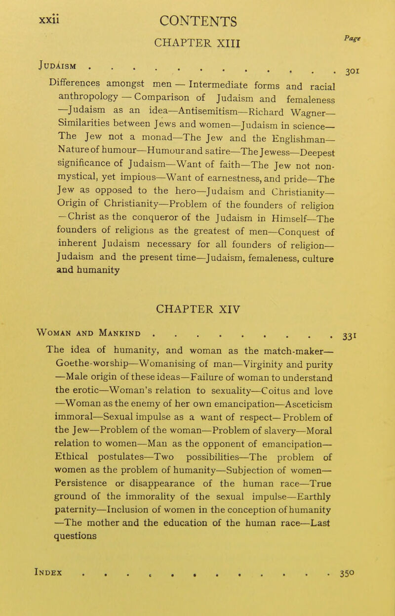 CHAPTER XIII Differences amongst men — Intermediate forms and racial anthropology — Comparison of Judaism and femaleness —Judaism as an idea—Antisemitism—Richard Wagner- Similarities between Jews and women—Judaism in science The Jew not a monad—The Jew and the Englishman- Nature of humour—Humour and satire—The Jewess—Deepest significance of Judaism—Want of faith—The Jew not non- mystical, yet impious—Want of earnestness, and pride-The Jew as opposed to the hero—Judaism and Christianity- Origin of Christianity—Problem of the founders of religion — Christ as the conqueror of the Judaism in Himself—The founders of religions as the greatest of men—Conquest of inherent Judaism necessary for all founders of religion— Judaism and the present time—Judaism, femaleness, culture and humanity JudAism CHAPTER XIV Woman and Mankind The idea of humanity, and woman as the match-maker— Goethe-worship—Womanising of man—Virginity and purity —Male origin of these ideas—Failure of woman to understand the erotic—Woman's relation to sexuality—Coitus and love —Woman as the enemy of her own emancipation—Asceticism immoral—Sexual impulse as a want of respect— Problem of the Jew—Problem of the woman—Problem of slavery—Moral relation to women—Man as the opponent of emancipation— Ethical postulates—Two possibihties—The problem of women as the problem of humanity—Subjection of women— Persistence or disappearance of the human race—True ground of the immorality of the sexual impulse—Earthly paternity—Inclusion of women in the conception of humanity —The mother and the education of the human race—Last questions Index 350