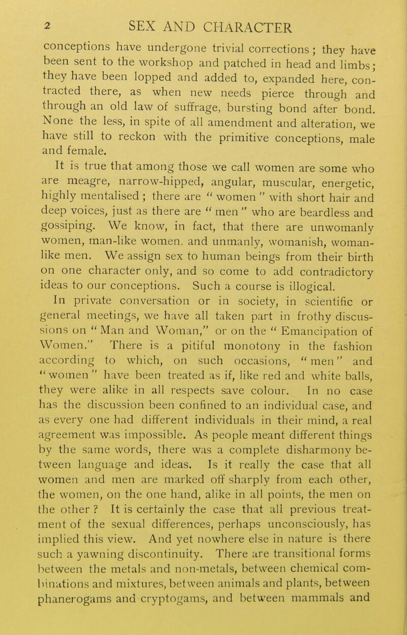 conceptions have undergone trivial corrections; they have been sent to the workshop and patched in head and Hmbs; they have been lopped and added to, expanded here, con- tracted there, as when new needs pierce through and through an old law of suffrage, bursting bond after bond. None the less, in spite of all amendment and alteration, we have still to reckon with the primitive conceptions, male and female. It is true that among those we call women are some who are meagre, narrow-hipped, angular, muscular, energetic, highly mentalised ; there are  women  with short hair and deep voices, just as there are  men  who are beardless and gossiping. We know, in fact, that there are unwomanly women, man-like women, and unmanly, womanish, woman- like men. We assign sex to human beings from their birth on one character only, and so come to add contradictory ideas to our conceptions. Such a course is illogical. In private conversation or in society, in scientific or general meetings, we have all taken part in frothy discus- sions on  Man and Woman, or on the  Emancipation of Women. There is a pitiful monotony in the fashion according to which, on such occasions, men and  women  have been treated as if, like red and white balls, they were alike in all respects save colour. In no case has the discussion been confined to an individual case, and as every one had different individuals in their mind, a real agreement was impossible. As people meant different things by the same words, there was a complete disharmony be- tween language and ideas. Is it really the case that all women and men are marked off sharply from each other, the women, on the one hand, alike in all points, the men on the other ? It is ceftainly the case that all previous treat- ment of the sexual differences, perhaps unconsciously, has implied this view. And yet nowhere else in nature is there such a yawning discontinuity. There are transitional forms between the metals and non-metals, between chemical com- binations and mixtures, between animals and plants, between phanerogams and cryptogams, and between mammals and