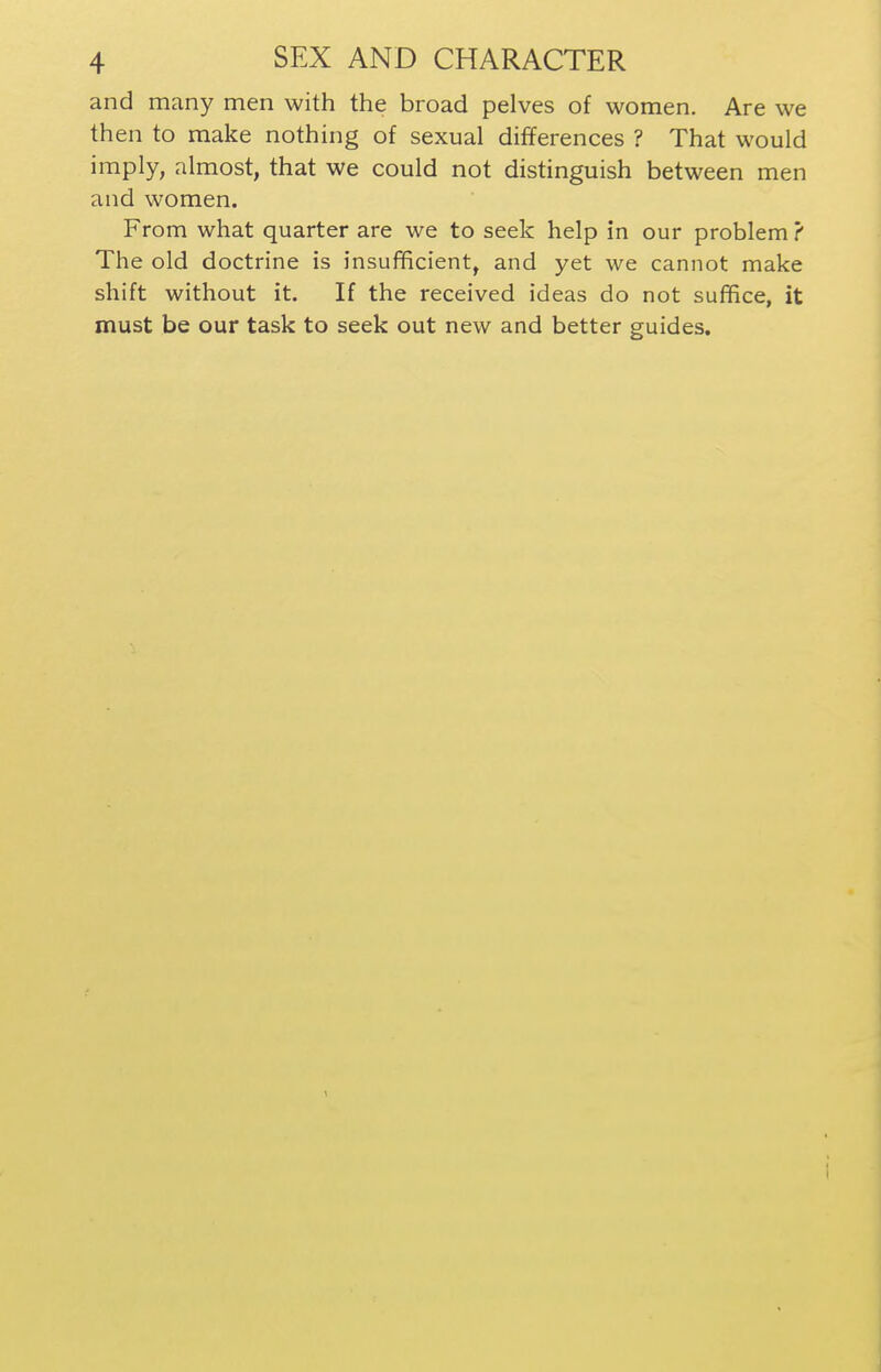 and many men with the broad pelves of women. Are we then to make nothing of sexual differences ? That would imply, almost, that we could not distinguish between men and women. From what quarter are we to seek help in our problem ? The old doctrine is insufificient, and yet we cannot make shift without it. If the received ideas do not suffice, it must be our task to seek out new and better guides.