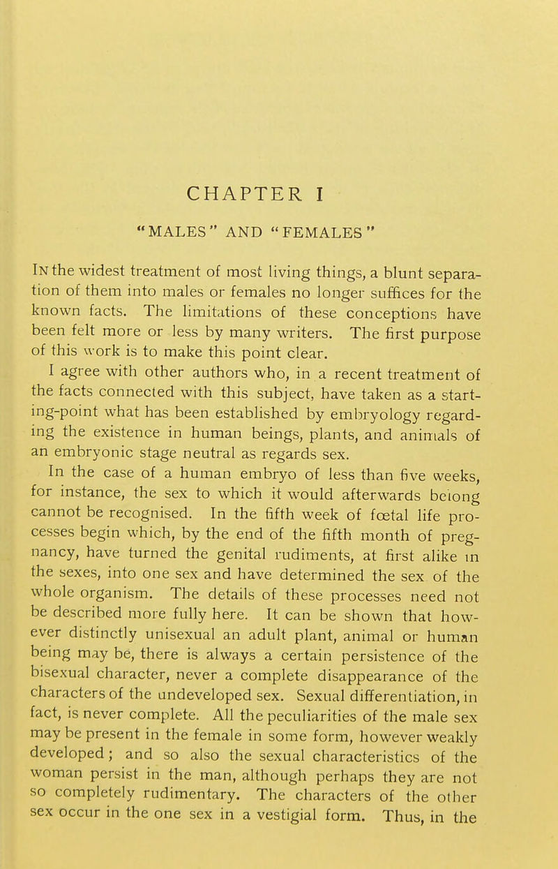 MALES AND FEMALES In the widest treatment of most living things, a blunt separa- tion of them into males or females no longer suffices for the known facts. The limitations of these conceptions have been felt more or less by many writers. The first purpose of this work is to make this point clear. I agree with other authors who, in a recent treatment of the facts connected with this subject, have taken as a start- ing-point what has been established by embryology regard- ing the existence in human beings, plants, and animals of an embryonic stage neutral as regards sex. In the case of a human embryo of less than five weeks, for instance, the sex to which it would afterwards belong cannot be recognised. In the fifth week of foetal life pro- cesses begin which, by the end of the fifth month of preg- nancy, have turned the genital rudiments, at first alike m the sexes, into one sex and have determined the sex of the whole organism. The details of these processes need not be described more fully here. It can be shown that how- ever distinctly unisexual an adult plant, animal or human being may be, there is always a certain persistence of the bisexual character, never a complete disappearance of the characters of the undeveloped sex. Sexual differentiation, in fact, is never complete. All the peculiarities of the male sex maybe present in the female in some form, however weakly developed; and so also the sexual characteristics of the woman persist in the man, although perhaps they are not so completely rudimentary. The characters of the other sex occur in the one sex in a vestigial form. Thus, in the