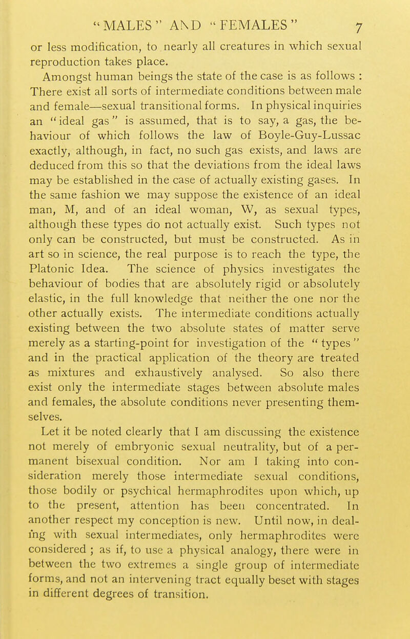 or less modification, to nearly all creatures in which sexual reproduction takes place. Amongst human beings the state of the case is as follows : There exist all sorts of intermediate conditions between male and female—sexual transitional forms. In physical inquiries an  ideal gas  is assumed, that is to say, a gas, the be- haviour of which follows the law of Boyle-Guy-Lussac exactly, although, in fact, no such gas exists, and laws are deduced from this so that the deviations from the ideal laws may be established in the case of actually existing gases. In the same fashion we may suppose the existence of an ideal man, M, and of an ideal woman, W, as sexual types, although these types do not actually exist. Such types not only can be constructed, but must be constructed. As in art so in science, the real purpose is to reach the type, the Platonic Idea. The science of physics investigates the behaviour of bodies that are absolutely rigid or absolutely elastic, in the full knowledge that neither the one nor the other actually exists. The intermediate conditions actually existing between the two absolute states of matter serve merely as a starting-point for investigation of the  types  and in the practical application of the theory are treated as mixtures and exhaustively analysed. So also there exist only the intermediate stages between absolute males and females, the absolute conditions never presenting them- selves. Let it be noted clearly that I am discussing the existence not merely of embryonic sexual neutrality, but of a per- manent bisexual condition. Nor am I taking into con- sideration merely those intermediate sexual conditions, those bodily or psychical hermaphrodites upon which, up to the present, attention has been concentrated. In another respect my conception is new. Until now, in deal- ing with sexual intermediates, only hermaphrodites were considered ; as if, to use a physical analogy, there were in between the two extremes a single group of intermediate forms, and not an intervening tract equally beset with stages in different degrees of transition.