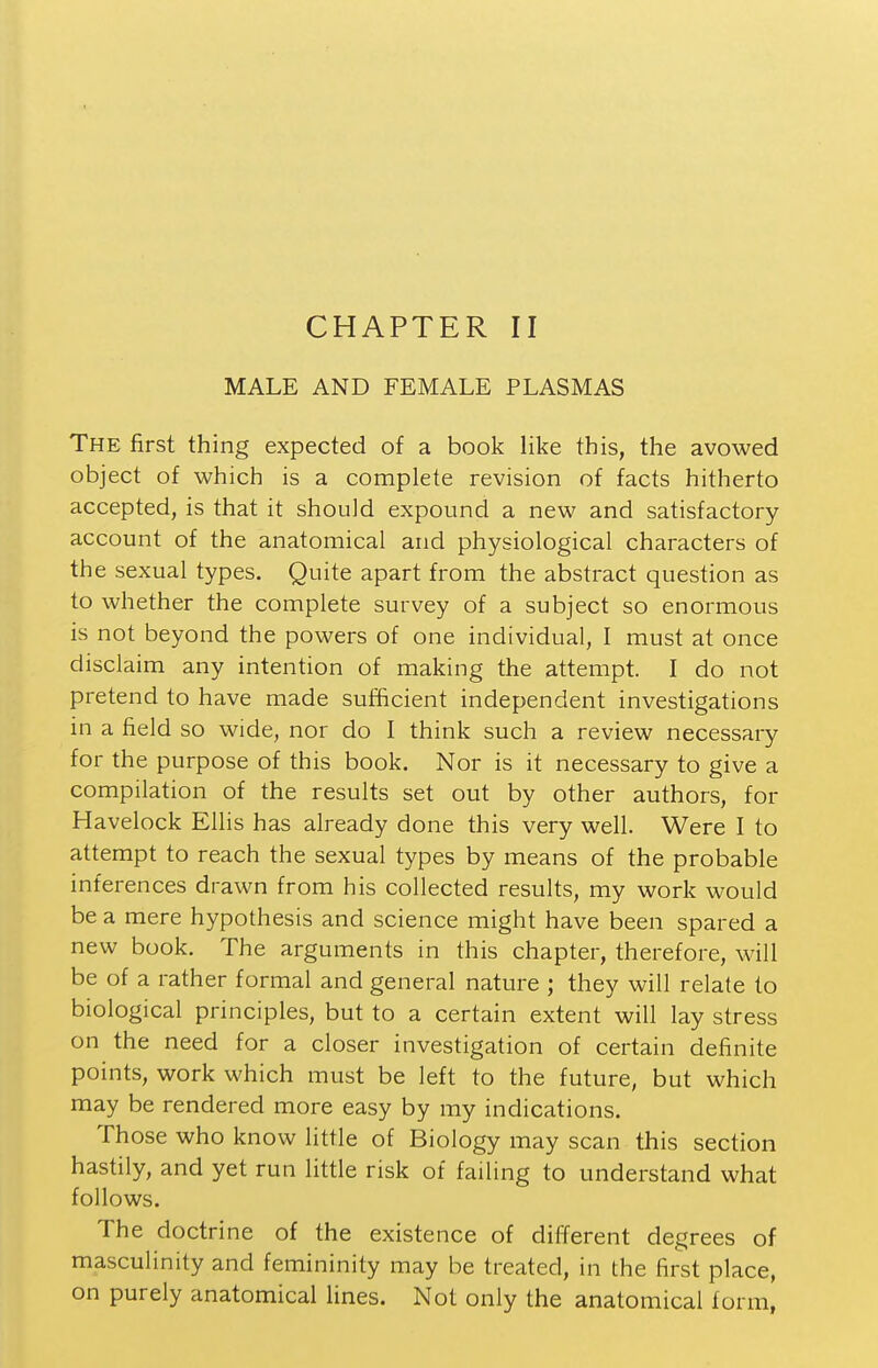 MALE AND FEMALE PLASMAS The first thing expected of a book like this, the avowed object of which is a complete revision of facts hitherto accepted, is that it should expound a new and satisfactory account of the anatomical and physiological characters of the sexual types. Quite apart from the abstract question as to whether the complete survey of a subject so enormous is not beyond the powers of one individual, I must at once disclaim any intention of making the attempt. I do not pretend to have made sufficient independent investigations in a field so wide, nor do I think such a review necessary for the purpose of this book. Nor is it necessary to give a compilation of the results set out by other authors, for Havelock Ellis has already done this very well. Were I to attempt to reach the sexual types by means of the probable inferences drawn from his collected results, my work would be a mere hypothesis and science might have been spared a new book. The arguments in this chapter, therefore, will be of a rather formal and general nature ; they will relate to biological principles, but to a certain extent will lay stress on the need for a closer investigation of certain definite points, work which must be left to the future, but which may be rendered more easy by my indications. Those who know little of Biology may scan this section hastily, and yet run little risk of failing to understand what follows. The doctrine of the existence of different degrees of masculinity and femininity may be treated, in the first place, on purely anatomical lines. Not only the anatomical form,